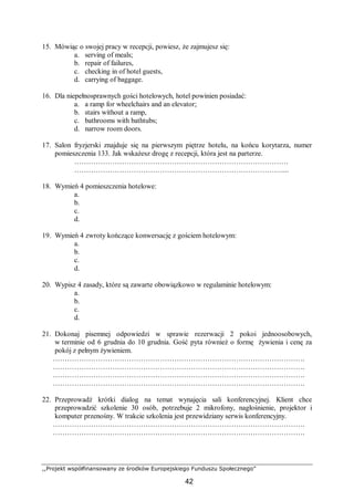,,Projekt współfinansowany ze środków Europejskiego Funduszu Społecznego”
42
15. Mówiąc o swojej pracy w recepcji, powiesz, że zajmujesz się:
a. serving of meals;
b. repair of failures,
c. checking in of hotel guests,
d. carrying of baggage.
16. Dla niepełnosprawnych gości hotelowych, hotel powinien posiadać:
a. a ramp for wheelchairs and an elevator;
b. stairs without a ramp,
c. bathrooms with bathtubs;
d. narrow room doors.
17. Salon fryzjerski znajduje się na pierwszym piętrze hotelu, na końcu korytarza, numer
pomieszczenia 133. Jak wskażesz drogę z recepcji, która jest na parterze.
………………………………………………………………………………
……………………………………………………………………………....
18. Wymień 4 pomieszczenia hotelowe:
a.
b.
c.
d.
19. Wymień 4 zwroty kończące konwersację z gościem hotelowym:
a.
b.
c.
d.
20. Wypisz 4 zasady, które są zawarte obowiązkowo w regulaminie hotelowym:
a.
b.
c.
d.
21. Dokonaj pisemnej odpowiedzi w sprawie rezerwacji 2 pokoi jednoosobowych,
w terminie od 6 grudnia do 10 grudnia. Gość pyta również o formę żywienia i cenę za
pokój z pełnym żywieniem.
…………………………………………………………………………………………….
…………………………………………………………………………………………….
…………………………………………………………………………………………….
…………………………………………………………………………………………….
22. Przeprowadź krótki dialog na temat wynajęcia sali konferencyjnej. Klient chce
przeprowadzić szkolenie 30 osób, potrzebuje 2 mikrofony, nagłośnienie, projektor i
komputer przenośny. W trakcie szkolenia jest przewidziany serwis konferencyjny.
…………………………………………………………………………………………….
…………………………………………………………………………………………….
 