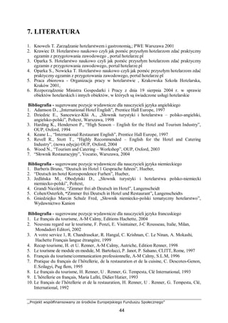 ,,Projekt współfinansowany ze środków Europejskiego Funduszu Społecznego”
44
7. LITERATURA
1. Knowels T. Zarządzanie hotelarstwem i gastronomią,; PWE Warszawa 2001
2. Krawiec D. Hotelarstwo naukowo czyli jak pomóc przyszłym hotelarzom zdać praktyczny
egzamin z przygotowania zawodowego , portal hotelarze.pl
3. Oparka S. Hotelarstwo naukowo czyli jak pomóc przyszłym hotelarzom zdać praktyczny
egzamin z przygotowania zawodowego, portal hotelarze.pl
4. Oparka S., Nowicka T. Hotelarstwo naukowo czyli jak pomóc przyszłym hotelarzom zdać
praktyczny egzamin z przygotowania zawodowego, portal hotelarze.pl
5. Praca zbiorowa - Organizacja pracy w hotelarstwie , Krakowska Szkoła Hotelarska,
Kraków 2001,
6. Rozporządzenie Ministra Gospodarki i Pracy z dnia 19 sierpnia 2004 r. w sprawie
obiektów hotelarskich i innych obiektów, w których są świadczone usługi hotelarskie
Bibliografia - sugerowane pozycje wydawnicze dla nauczycieli języka angielskiego
1. Adamson D., „International Hotel English”, Prentice Hall Europe, 1997
2. Dziedzic E., Sancewicz-Kliś A., „Słownik turystyki i hotelarstwa – polsko-angielski,
angielsko-polski”, Poltext, Warszawa, 1998
3. Harding K., Henderson P., “High Season – English for the Hotel and Tourism Industry”,
OUP, Oxford, 1994
4. Keane L., “International Restaurant English”, Prentice Hall Europe, 1997
5. Revell R., Stott T., “Highly Recommended – English for the Hotel and Catering
Industry”, (nowa edycja) OUP, Oxford, 2004
6. Wood N., “Tourism and Catering – Workshop”, OUP, Oxford, 2003
7. “Słownik Restauracyjny”, Vocatio, Warszawa, 2004
Bibliografia - sugerowane pozycje wydawnicze dla nauczycieli języka niemieckiego
1. Barberis Bruno, “Deutsch im Hotel 1 Gesprache fuhren”, Hueber,
2. “Deutsch im hotel Korespondence Furhen”, Hueber,
3. Jedlińska M., Obodyński D., „Słownik turystyki i hotelarstwa polsko-niemiecki
niemiecko-polski”, Poltext,
4. Grandi Nicolette, “Zimmer frei ab Deutsch im Hotel”, Langenscheidt
5. Cohen/Osterloh, “Zimmer frei Deutsch in Hotel und Restaurant”, Langenscheidts
6. Gniedziejko Marcin Schulz Fred, „Słownik niemiecko-polski tematyczny hotelarstwo”,
Wydawnictwo Kanion
Bibliografia - sugerowane pozycje wydawnicze dla nauczycieli języka francuskiego
1. Le français du tourisme, A-M Calmy, Editions Hachette, 2004
2. Nouveau regard sur le tourisme, F. Ponzi, E. Visintainer, J-C Rousseau, Italie, Milan,
Mondadori Editori, 2002
3. A votre service 1, R. Chandrasekar, R. Hangal, C. Krishnan, C. Le Ninan, A. Mokashi,
Hachette Français langue étrangère, 1999
4. Recap tourisme, H. et U. Renner, A-M Calmy, Autriche, Edition Renner, 1998
5. Le tourisme de module en module, M. Bartolucci, P. Janot, P. Salsano, CLITT, Rome, 1997
6. Français du tourisme/communication professionnelle, A-M Calmy, S.L.M, 1996
7. Pratique du français de l’hôtellerie, de la restauration et de la cuisine, C. Descotes-Genon,
E.Szilagyi, Pug flem, 1995
8. Le français du tourisme, H. Renner, U . Renner, G. Tempesta, Clé International, 1993
9. L’hôtellerie en français, Maria Lafiti, Didier/Hatier, 1993
10. Le français de l’hôtellerie et de la restauration, H. Renner, U . Renner, G. Tempesta, Clé,
International, 1992
 