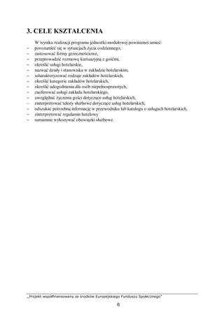 ,,Projekt współfinansowany ze środków Europejskiego Funduszu Społecznego”
6
3. CELE KSZTAŁCENIA
W wyniku realizacji programu jednostki modułowej powinieneś umieć:
− porozumieć się w sytuacjach życia codziennego,
− zastosować formy grzecznościowe,
− przeprowadzić rozmowę kurtuazyjną z gośćmi,
− określić usługi hotelarskie,
− nazwać działy i stanowiska w zakładzie hotelarskim,
− scharakteryzować rodzaje zakładów hotelarskich,
− określić kategorie zakładów hotelarskich,
− określić udogodnienia dla osób niepełnosprawnych,
− zaoferować usługi zakładu hotelarskiego,
− uwzględnić życzenia gości dotyczące usług hotelarskich,
− zinterpretować teksty służbowe dotyczące usług hotelarskich,
− odszukać potrzebną informację w przewodniku lub katalogu o usługach hotelarskich,
− zinterpretować regulamin hotelowy
− sumiennie wykonywać obowiązki służbowe.
 