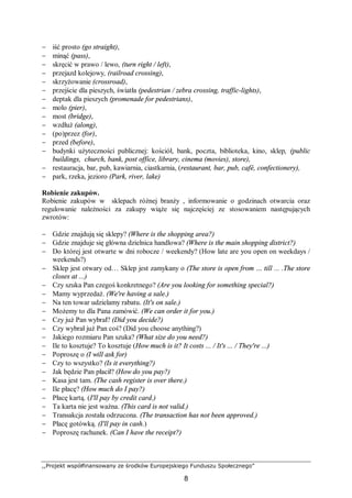 ,,Projekt współfinansowany ze środków Europejskiego Funduszu Społecznego”
8
− iść prosto (go straight),
− minąć (pass),
− skręcić w prawo / lewo, (turn right / left),
− przejazd kolejowy, (railroad crossing),
− skrzyżowanie (crossroad),
− przejście dla pieszych, światła (pedestrian / zebra crossing, traffic-lights),
− deptak dla pieszych (promenade for pedestrians),
− molo (pier),
− most (bridge),
− wzdłuż (along),
− (po)przez (for),
− przed (before),
− budynki użyteczności publicznej: kościół, bank, poczta, biblioteka, kino, sklep, (public
buildings, church, bank, post office, library, cinema (movies), store),
− restauracja, bar, pub, kawiarnia, ciastkarnia, (restaurant, bar, pub, café, confectionery),
− park, rzeka, jezioro (Park, river, lake)
Robienie zakupów.
Robienie zakupów w sklepach różnej branży , informowanie o godzinach otwarcia oraz
regulowanie należności za zakupy wiąże się najczęściej ze stosowaniem następujących
zwrotów:
− Gdzie znajdują się sklepy? (Where is the shopping area?)
− Gdzie znajduje się główna dzielnica handlowa? (Where is the main shopping district?)
− Do której jest otwarte w dni robocze / weekendy? (How late are you open on weekdays /
weekends?)
− Sklep jest otwary od… Sklep jest zamykany o (The store is open from … till ... .The store
closes at ...)
− Czy szuka Pan czegoś konkretnego? (Are you looking for something special?)
− Mamy wyprzedaż. (We're having a sale.)
− Na ten towar udzielamy rabatu. (It's on sale.)
− Możemy to dla Pana zamówić. (We can order it for you.)
− Czy już Pan wybrał? (Did you decide?)
− Czy wybrał już Pan coś? (Did you choose anything?)
− Jakiego rozmiaru Pan szuka? (What size do you need?)
− Ile to kosztuje? To kosztuje (How much is it? It costs ... / It's ... / They're ...)
− Poproszę o (I will ask for)
− Czy to wszystko? (Is it everything?)
− Jak będzie Pan płacił? (How do you pay?)
− Kasa jest tam. (The cash register is over there.)
− Ile płacę? (How much do I pay?)
− Płacę kartą. (I'll pay by credit card.)
− Ta karta nie jest ważna. (This card is not valid.)
− Transakcja została odrzucona. (The transaction has not been approved.)
− Płacę gotówką. (I'll pay in cash.)
− Poproszę rachunek. (Can I have the receipt?)
 