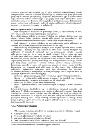 „Projekt współfinansowany ze środków Europejskiego Funduszu Społecznego”
10
donorowa) powstanie półprzewodnik typy N, gdzie nośnikami większościowymi ładunku
elektrycznego sa elektrony. Natomiast wprowadzając do pierwiastka IV grupy pierwiastek
grupy III (tzw. domieszkę akceptorową), otrzymamy półprzewodnik typu P, gdzie nośnikami
większościowymi ładunku elektrycznego są jak gdyby puste miejsca (powstałe na skutek
domieszkowania), zwane dziurami, które mają ładunek elektryczny dodatni. Półprzewodniki
znalazły zastosowanie w elementach i scalonych układach elektronicznych, takich jak diody,
tranzystory, wzmacniacze operacyjne i w wielu innych.
Prąd elektryczny w różnych środowiskach
Prąd elektryczny w przewodnikach pierwszego rodzaju, to uporządkowany ich ruch,
wywołany oddziaływaniem zewnętrznego pola elektrycznego.
Przewodniki drugiego rodzaju są cieczami. Posiadają jony dodatnie (kationy) oraz jony
ujemne (aniony), będące nośnikami ładunku elektrycznego. Ich uporządkowany ruch
wywołany oddziaływaniem zewnętrznego pola elektrycznego to prąd elektryczny.
Prąd elektryczny w półprzewodnikach jest uporządkowanym ruchem elektronów lub
dziur pod wpływem oddziaływania zewnętrznego pola elektrycznego.
Prąd elektryczny może przepływać przez gaz, jeżeli znajdują się w nim nośniki ładunku
elektrycznego – elektrony lub jony dodatnie, na które będzie działać zewnętrze pole
elektryczne. W normalnych warunkach gazy są dielektrykami. Nośniki ładunku
elektrycznego pojawiają się w gazie na skutek jonizacji. Jest to proces oderwania
od elektrycznie obojętnego atomu lub cząsteczki gazu jednego lub wielu elektronów.
Do zaistnienia jonizacji potrzebna jest energia dostarczona z zewnątrz; może to być energia
cieplna (wtedy mówimy o jonizacji termicznej). Pole elektryczne może dostarczyć atomom
gazu dużej energii kinetycznej i wówczas zachodzi zjawisko jonizacji zderzeniowej.
Fotojonizacja zachodzi w gazie, jeśli dostarczona zostanie do niego energia świetlna.
Zjonizowany gaz przewodzi prąd elektryczny, co obserwujemy jako wyładowanie
elektryczne. Wyładowanie elektryczne może być niesamoistne lub samoistne.
To pierwsze, po usunięciu zewnętrznego czynnika jonizującego zanika, drugie zaś nadal się
utrzymuje. Wyładowania samoistne mogą być:
– jarzeniowe – gdy zjonizowany gaz świeci (wykorzystuje się je w reklamach świetlnych),
– iskrowe – wywołane polem elektrycznym; towarzyszy mu przeskok iskry między
elektrodami (wykorzystywane w wysokonapięciowych miernikach),
– ulotne – gdy gaz świeci jedynie w otoczeniu elektrody,
– łukowe – wykorzystywane w celach oświetleniowych, występują tu efekty świetlne i
cieplne.
Próżnia jest również dielektrykiem, ale w określonych warunkach przewodzi prąd
elektryczny. Przykładem wykorzystania tego zjawiska jest lampa elektronowa – dioda, która
posiada dwie elektrody: katodę, emitującą swobodne elektrony, oraz anodę przyciągającą je.
Warunkiem koniecznym do przepływu prądu jest pole elektryczne wywoływane różnicą
potencjałów pomiędzy anodą i katodą. Elektrony swobodne wyzwalane są z katody kosztem
energii cieplnej w wyniku termoemisji lub poprzez oddziaływanie na nią promieniowania
świetlnego, dzięki fotoemisji.
4.1.2. Pytania sprawdzające
Odpowiadając na pytania, sprawdzisz, czy jesteś przygotowany do wykonania ćwiczeń.
1. Czym jest wielkość fizyczna?
2. Co to jest jednostka miary wielkości fizycznej?
3. Jaki układ jednostek miar obowiązuje w Polsce?
4. Jakie znasz podstawowe wielkości elektryczne, jakie mają jednostki?
 
