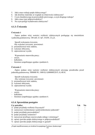 „Projekt współfinansowany ze środków Europejskiego Funduszu Społecznego”
11
5. Jakie znasz rodzaje prądu elektrycznego?
6. Jak dzielimy materiały ze względu na właściwości elektryczne?
7. Czym charakteryzują się przewodniki pierwszego, a czym drugiego rodzaju?
8. Jakie znasz typy półprzewodników?
9. Na czym polega wyładowanie elektryczne?
4.1.3. Ćwiczenia
Ćwiczenie 1
Zapisz podane niżej wartości wielkości elektrycznych posługując się mnożnikiem
i jednostką podstawową: 100 mH; 4,7 pF; 10 kW; 22 µA.
Sposób wykonania ćwiczenia
Aby wykonać ćwiczenie powinieneś:
1) przeanalizować treść zadania,
2) wykonać obliczenia,
3) zaprezentować wyniki.
Wyposażenie stanowiska pracy:
– zeszyt,
– kalkulator,
– literatura uzupełniająca zgodna z punktem 6.
Ćwiczenie 2
Zapisz podane niżej wartości wielkości elektrycznych używając przedrostka przed
jednostką podstawową: 3000000 W; 1800 Ω; 0,000000220 F; 0,140 H.
Sposób wykonania ćwiczenia
Aby wykonać ćwiczenie powinieneś:
1) przeanalizować treść zadania,
2) wykonać obliczenia,
3) zaprezentować wyniki.
Wyposażenie stanowiska pracy:
– zeszyt,
– kalkulator,
– literatura uzupełniająca zgodna z punktem 6.
4.1.4. Sprawdzian postępów
Czy potrafisz: Tak Nie
1) podać przykłady wielkości fizycznych?
2) zastosować wielokrotności i podwielokrotności jednostek?
3) podać przykłady przewodników?
4) podać przykłady izolatorów?
5) narysować przebiegi czasowe prądu stałego i zmiennego?
6) opisać zjawisko prądu elektrycznego w półprzewodnikach?
7) opisać zjawisko prądu elektrycznego w gazach?
 