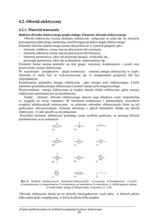 „Projekt współfinansowany ze środków Europejskiego Funduszu Społecznego”
12
4.2. Obwód elektryczny
4.2.1. Materiał nauczania
Budowa obwodu elektrycznego prądu stałego. Elementy obwodu elektrycznego
Obwód elektryczny tworzą elementy elektryczne połączone ze sobą tak, by tworzyły
przynajmniej jedną drogę zamkniętą, umożliwiającą przepływ prądu elektrycznego.
Elementy obwodu elektrycznego można sklasyfikować w czterech grupach, jako:
– elementy źródłowe, zwane inaczej aktywnymi lub czynnymi,
– elementy odbiorcze zwane inaczej pasywnymi lub biernymi,
– elementy pomocnicze, takie jak przewody łączące, wyłączniki itp.,
– przyrządy pomiarowe, takie jak woltomierze, amperomierze itp..
Elementy bierne można podzielić na trzy grupy: rezystory, kondensatory i cewki oraz
przetworniki energii elektrycznej.
W rezystorach przepływowi prądu towarzyszy zamiana energii elektrycznej w ciepło.
Zjawisko to może być to wykorzystywane np. w urządzeniach grzejnych lub być
niepożądanym.
Kondensatory gromadzą energię elektryczną jako energię pola elektrycznego. Cewki
natomiast gromadzą energię elektryczną w postaci energii pola magnetycznego.
Przetwornikami energii elektrycznej są między innymi silniki elektryczne, gdzie energia
elektryczna zamieniana jest na mechaniczną.
Każdy element obwodu elektrycznego stanowi jego składową część, niepodzielną
ze względu na swoje własności. W literaturze technicznej i dokumentacji wszystkich
urządzeń elektrycznych umieszczane są schematy obwodów elektrycznych, które są ich
graficznym odwzorowaniem. Schemat informuje z jakich elementów składa się obwód
elektryczny i w jaki sposób są one połączone.
Wszystkie elementy elektryczne posiadają swoje symbole graficzne, za pomocą których
przedstawiane są na schemacie.
Rys. 2. Symbole podstawowych elementów elektrycznych: a) rezystora, b) kondensatora, c) cewki,
d) potencjometru, e) amperomierza, f) woltomierza, g) watomierza, h) omomierza, i) źródła napięcia stałego,
j) źródła prądu stałego, k) bezpiecznika, l) łącznika. [3, s.39]
Obwody elektryczne dzielą się na obwody nierozgałęzione, czyli takie, w których płynie
tylko jeden prąd i rozgałęzione, w których płynie kilka prądów.
 