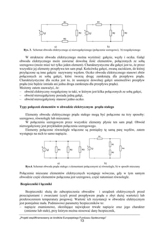 „Projekt współfinansowany ze środków Europejskiego Funduszu Społecznego”
13
a) b)
Rys. 3. Schemat obwodu elektrycznego a) nierozgałęzionego (połączenie szeregowe), b) rozgałęzionego
W strukturze obwodu elektrycznego można wyróżnić: gałęzie, węzły i oczka. Gałąź
obwodu elektrycznego może zawierać dowolną ilość elementów, połączonych ze sobą
szeregowo (może mieć też tylko jeden element). Charakterystyczne dla gałęzi jest to, że przez
wszystkie jej elementy przepływa ten sam prąd. Końcówkę gałęzi, zwaną zaciskiem, do której
przyłączone są inne gałęzie nazywamy węzłem. Oczko obwodu elektrycznego stanowi zbiór
połączonych ze sobą gałęzi, które tworzą drogę zamkniętą dla przepływu prądu.
Charakterystyczne dla oczka jest to, że usunięcie dowolnej gałęzi uniemożliwi przepływ
prądu (nie będzie istniała ani jedna droga zamknięta dla przepływu prądu).
Możemy zatem zauważyć, że:
– obwód elektryczny rozgałęziony to taki, w którym jest kilka połączonych ze sobą gałęzi,
– obwód nierozgałęziony posiada jedną gałąź,
– obwód nierozgałęziony stanowi jedno oczko.
Typy połączeń elementów w obwodzie elektrycznym prądu stałego
Elementy obwodu elektrycznego prądu stałego mogą być połączone na trzy sposoby:
szeregowo, równolegle lub mieszanie.
W połączeniu szeregowym przez wszystkie elementy płynie ten sam prąd. Obwód
nierozgałęziony jest przykładem połączenia szeregowego.
Elementy połączone równolegle włączone są pomiędzy tę samą parę węzłów, zatem
występuje na nich to samo napięcie.
a) b)
Rys.4. Schemat obwodu prądu stałego z elementami połączonymi a) równolegle, b) w sposób mieszany
Połączenie mieszane elementów elektrycznych występuje wówczas, gdy w tym samym
obwodzie część elementów połączona jest szeregowo, część natomiast równolegle.
Bezpieczniki i łączniki
Bezpieczniki służą do zabezpieczenia obwodów i urządzeń elektrycznych przed
przeciążeniami i zwarciami (czyli przed przepływem prądu o zbyt dużej wartości) lub
przekroczeniem temperatury progowej. Wartość ich rezystancji w obwodzie elektrycznym
jest pomijalnie mała. Podstawowe parametry bezpieczników to:
– napięcie znamionowe, określające największe trwałe napięcie oraz jego charakter
(zmienne lub stałe), przy którym można stosować dany bezpiecznik,
 