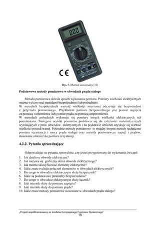 „Projekt współfinansowany ze środków Europejskiego Funduszu Społecznego”
15
Rys. 7. Miernik uniwersalny [12]
Podstawowe metody pomiarowe w obwodach prądu stałego
Metoda pomiarowa określa sposób wykonania pomiaru. Pomiary wielkości elektrycznych
można wykonywać metodami bezpośrednimi lub pośrednimi.
W metodach bezpośrednich wartość wielkości mierzonej odczytuje się bezpośrednio
z przyrządu pomiarowego. Przykładem pomiaru bezpośredniego jest pomiar napięcia
za pomocą woltomierza lub pomiar prądu za pomocą amperomierza.
W metodach pośrednich wykonuje się pomiary innych wielkości elektrycznych niż
poszukiwana. Następnie wyniki pomiarów podstawia się do zależności matematycznych
wynikających z praw obwodów elektrycznych i na podstawie obliczeń uzyskuje się wartość
wielkości poszukiwanej. Pośrednie metody pomiarowe to między innymi metody techniczne
pomiaru rezystancji i mocy prądu stałego oraz metody porównawcze napięć i prądów,
stosowane również do pomiaru rezystancji.
4.2.2. Pytania sprawdzające
Odpowiadając na pytania, sprawdzisz, czy jesteś przygotowany do wykonania ćwiczeń:
1. Jak dzielimy obwody elektryczne?
2. Jak nazywa się graficzny obraz obwodu elektrycznego?
3. Jak można sklasyfikować elementy elektryczne?
4. Jakie znasz rodzaje połączeń elementów w obwodach elektrycznych?
5. Do czego w obwodzie elektrycznym służy bezpiecznik?
6. Jakie są podstawowe parametry bezpieczników?
7. Do czego w obwodzie elektrycznym służy łącznik?
8. Jaki miernik służy do pomiaru napięcia?
9. Jaki miernik służy do pomiaru prądu?
10. Jakie znasz metody pomiarowe stosowane w obwodach prądu stałego?
 