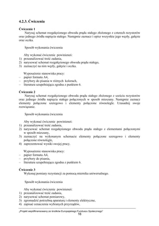 „Projekt współfinansowany ze środków Europejskiego Funduszu Społecznego”
16
4.2.3. Ćwiczenia
Ćwiczenie 1
Narysuj schemat rozgałęzionego obwodu prądu stałego złożonego z czterech rezystorów
oraz jednego źródła napięcia stałego. Następnie zaznacz i opisz wszystkie jego węzły, gałęzie
oraz oczka.
Sposób wykonania ćwiczenia
Aby wykonać ćwiczenie powinieneś:
1) przeanalizować treść zadania,
2) narysować schemat rozgałęzionego obwodu prądu stałego,
3) zaznaczyć na nim węzły, gałęzie i oczka.
Wyposażenie stanowiska pracy:
– papier formatu A4,
– przybory do pisania w różnych kolorach,
– literatura uzupełniająca zgodna z punktem 6.
Ćwiczenie 2
Narysuj schemat rozgałęzionego obwodu prądu stałego złożonego z sześciu rezystorów
oraz jednego źródła napięcia stałego połączonych w sposób mieszany. Następnie zaznacz
elementy połączone szeregowo i elementy połączone równolegle. Uzasadnij swoje
rozwiązanie.
Sposób wykonania ćwiczenia
Aby wykonać ćwiczenie powinieneś:
1) przeanalizować treść zadania,
2) narysować schemat rozgałęzionego obwodu prądu stałego z elementami połączonymi
w sposób mieszany,
3) zaznaczyć na wykonanym schemacie elementy połączone szeregowo i elementy
połączone równolegle,
4) zaprezentować wyniki swojej pracy.
Wyposażenie stanowiska pracy:
– papier formatu A4,
– przybory do pisania,
– literatura uzupełniająca zgodna z punktem 6.
Ćwiczenie 3
Wykonaj pomiary rezystancji za pomocą miernika uniwersalnego.
Sposób wykonania ćwiczenia
Aby wykonać ćwiczenie powinieneś:
1) przeanalizować treść zadania,
2) narysować schemat pomiarowy,
3) zgromadzić potrzebną aparaturę i elementy elektryczne,
4) zapisać oznaczenia wybranych przyrządów,
 