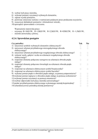 „Projekt współfinansowany ze środków Europejskiego Funduszu Społecznego”
17
5) wybrać tryb pracy miernika,
6) wykonać pomiary rezystancji wybranych elementów,
7) zapisać wyniki pomiarów,
8) porównać zmierzone wartości z wartościami podanymi przez producenta rezystorów,
9) oszacować dokładność pomiarów i sformułować wnioski,
10) sporządzić sprawozdanie z ćwiczenia.
Wyposażenie stanowiska pracy:
– rezystory: R=1kΩ/1W; R=1,8kΩ/1W; R=2,2kΩ/1W; R=820Ω/2W; R =1,5kΩ/1W,
– miernik uniwersalny cyfrowy.
4.2.4. Sprawdzian postępów
Czy potrafisz: Tak Nie
1) narysować symbole wybranych elementów elektrycznych?
2) narysować schemat przykładowego nierozgałęzionego obwodu
elektrycznego?
3) narysować schemat przykładowego rozgałęzionego obwodu elektrycznego?
4) wskazać węzły, gałęzie i oczka na schemacie rozgałęzionego obwodu
elektrycznego?
5) rozpoznać elementy połączone szeregowo na schemacie obwodu prądu
stałego?
6) rozpoznać elementy połączone równolegle na schemacie obwodu prądu
stałego?
7) rozpoznać na schemacie elektrycznym symbol bezpiecznika?
8) rozpoznać na schemacie elektrycznym symbol łącznika?
9) wykonać pomiar prądu w obwodzie prądu stałego, za pomocą amperomierza?
10) wykonać pomiar napięcia w obwodzie prądu stałego za pomocą woltomierza?
11) wykonać pomiar rezystancji za pomocą omomierza?
12) wybrać odpowiedni tryb pracy miernika uniwersalnego?
13) podać przykład pomiaru elektrycznego wykonanego metodą bezpośrednią?
14) scharakteryzować pośrednią metodę pomiarową?
 