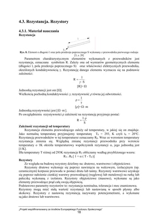 „Projekt współfinansowany ze środków Europejskiego Funduszu Społecznego”
18
4.3. Rezystancja. Rezystory
4.3.1. Materiał nauczania
Rezystancja
Rys. 8. Element o długości l oraz polu przekroju poprzecznego S wykonany z przewodnika pierwszego rodzaju
[3, s. 20]
Parametrem charakterystycznym elementów wykonanych z przewodników jest
rezystancja, oznaczana symbolem R. Zależy ona od wymiarów geometrycznych elementu
(długości l, pola przekroju poprzecznego S) oraz właściwości elektrycznych przewodnika,
określonych konduktywnością γ. Rezystancję danego elementu wyznacza się na podstawie
zależności:
S
l
R
⋅
=
γ
[R]= Ω
Jednostką rezystancji jest om [Ω].
Wielkością pochodną konduktywności γ, rezystywność ρ równa jej odwrotności.
γ
1
ρ =
[ρ]= m⋅Ω
Jednostką rezystywności jest [ m⋅Ω ].
Po uwzględnieniu rezystywności ρ zależność na rezystancję przyjmuje postać:
S
ρl
R
⋅
=
Zależność rezystancji od temperatury
Rezystancja elementu przewodzącego zależy od temperatury, w jakiej się on znajduje.
Jako normalną temperaturę przyjmujemy temperaturę T0 = 293, K czyli t0 = 20°C.
Rezystancję przewodników w tej temperaturze oznaczamy R0. Wraz ze wzrostem temperatury
rezystancja zmienia się. Względną zmianę rezystancji przewodnika przy wzroście
temperatury o 1K określa temperaturowy współczynnik rezystancji α, jego jednostką jest
[1/K].
Dla temperatury T różnej od 293K rezystancje RT obliczamy według przybliżonego wzoru:
RT = R0 [ 1 + α ( T - T0 )]
Rezystory
Ze względu na budowę rezystory dzielimy na: drutowe, warstwowe i objętościowe.
Rezystory drutowe wykonuje się poprzez nawinięcie na walcowym, izolacyjnym (np.
ceramicznym) korpusie przewodu w postaci drutu lub taśmy. Rezystory warstwowe uzyskuje
się poprzez nałożenie cienkiej warstwy przewodzącej (węglowej lub metalowej) na rurkę lub
pałeczkę wykonaną z izolatora. Rezystory objętościowe (masowe), wykonane są jako
elementy przewodzące prąd całą swoją objętością.
Podstawowe parametry rezystorów to: rezystancja nominalna, tolerancja i moc znamionowa.
Rezystory mogą mieć stałą wartość rezystancji lub nastawianą w sposób płynny albo
skokowy. Rezystory z nastawną rezystancją nazywamy potencjometrami, a wykonane
są jako drutowe lub warstwowe.
 