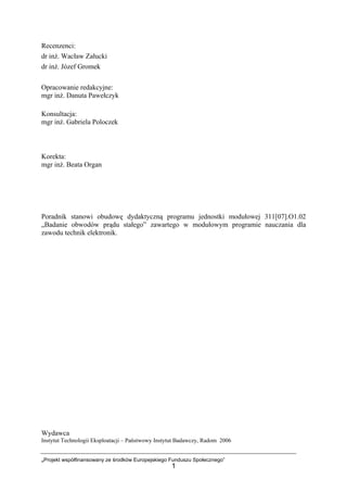„Projekt współfinansowany ze środków Europejskiego Funduszu Społecznego”
1
Recenzenci:
dr inż. Wacław Załucki
dr inż. Józef Gromek
Opracowanie redakcyjne:
mgr inż. Danuta Pawełczyk
Konsultacja:
mgr inż. Gabriela Poloczek
Korekta:
mgr inż. Beata Organ
Poradnik stanowi obudowę dydaktyczną programu jednostki modułowej 311[07].O1.02
„Badanie obwodów prądu stałego” zawartego w modułowym programie nauczania dla
zawodu technik elektronik.
Wydawca
Instytut Technologii Eksploatacji – Państwowy Instytut Badawczy, Radom 2006
 