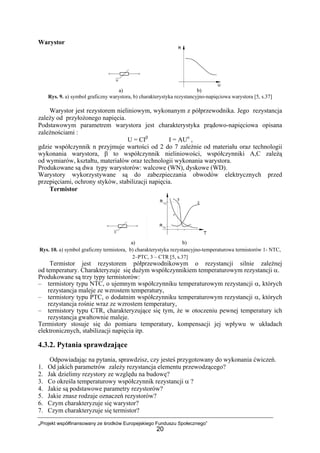 „Projekt współfinansowany ze środków Europejskiego Funduszu Społecznego”
20
Warystor
a) b)
Rys. 9. a) symbol graficzny warystora, b) charakterystyka rezystancyjno-napięciowa warystora [5, s.37]
Warystor jest rezystorem nieliniowym, wykonanym z półprzewodnika. Jego rezystancja
zależy od przyłożonego napięcia.
Podstawowym parametrem warystora jest charakterystyka prądowo-napięciowa opisana
zależnościami :
U = CIβ
I = AUn
,
gdzie współczynnik n przyjmuje wartości od 2 do 7 zależnie od materiału oraz technologii
wykonania warystora, β to współczynnik nieliniowości, współczynniki A,C zależą
od wymiarów, kształtu, materiałów oraz technologii wykonania warystora.
Produkowane są dwa typy warystorów: walcowe (WN), dyskowe (WD).
Warystory wykorzystywane są do zabezpieczania obwodów elektrycznych przed
przepięciami, ochrony styków, stabilizacji napięcia.
Termistor
a) b)
Rys. 10. a) symbol graficzny termistora, b) charakterystyka rezystancyjno-temperaturowa termistorów 1- NTC,
2–PTC, 3 – CTR [5, s.37]
Termistor jest rezystorem półprzewodnikowym o rezystancji silnie zależnej
od temperatury. Charakteryzuje się dużym współczynnikiem temperaturowym rezystancji α.
Produkowane są trzy typy termistorów:
– termistory typu NTC, o ujemnym współczynniku temperaturowym rezystancji α, których
rezystancja maleje ze wzrostem temperatury,
– termistory typu PTC, o dodatnim współczynniku temperaturowym rezystancji α, których
rezystancja rośnie wraz ze wzrostem temperatury,
– termistory typu CTR, charakteryzujące się tym, że w otoczeniu pewnej temperatury ich
rezystancja gwałtownie maleje.
Termistory stosuje się do pomiaru temperatury, kompensacji jej wpływu w układach
elektronicznych, stabilizacji napięcia itp.
4.3.2. Pytania sprawdzające
Odpowiadając na pytania, sprawdzisz, czy jesteś przygotowany do wykonania ćwiczeń.
1. Od jakich parametrów zależy rezystancja elementu przewodzącego?
2. Jak dzielimy rezystory ze względu na budowę?
3. Co określa temperaturowy współczynnik rezystancji α ?
4. Jakie są podstawowe parametry rezystorów?
5. Jakie znasz rodzaje oznaczeń rezystorów?
6. Czym charakteryzuje się warystor?
7. Czym charakteryzuje się termistor?
 