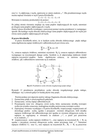 „Projekt współfinansowany ze środków Europejskiego Funduszu Społecznego”
23
oraz I5 i I6 odpływają z węzła, opatrzymy je zatem znakiem „-”. Dla przedstawionego węzła
można napisać równanie w myśl I prawa Kirchhoffa:
0IIIIII 654231 =−−−−+
Równanie to możemy przekształcić do postaci:
654231 IIIIII +++=+ = 0
Po jednej stronie równania znajduje się suma prądów dopływających do węzła, natomiast
po drugiej suma prądów odpływających z węzła.
Zatem I prawo Kirchhoffa wynikające z powyższej postaci można przedstawić w następujący
sposób: dla każdego węzła obwodu elektrycznego suma prądów dopływających do węzła jest
równa sumie prądów odpływających od węzła.
II prawo Kirchhoffa
II prawo Kirchhoffa mówi, że w każdym oczku obwodu elektrycznego prądu stałego
suma algebraiczna napięć źródłowych i odbiornikowych jest równa zeru.
β
α β
βα∑ ∑+ IRU = 0
Uα oznacza napięcia źródłowe, natomiast wyrażenie Rβ Iβ oznacza napięcia odbiornikowe
występujące na rezystancjach danego oczka. Symbole α, β odpowiadają indeksom źródeł
napięcia, rezystorów i prądów. Suma algebraiczna oznacza, że zarówno napięcia
źródłowe jak i odbiornikowe sumowane są ze znakiem.
Rys.13. Przykładowe oczko obwodu rozgałęzionego prądu stałego
Rysunek 13 przedstawia przykładowe oczko obwodu rozgałęzionego prądu stałego,
składające się z czterech gałęzi (w każdej płynie inny prąd).
Poniżej podany jest algorytm analizy takiego fragmentu obwodu elektrycznego.
1. Zaznaczamy prądy w poszczególnych gałęziach.
2. Zaznaczamy zwroty napięć odbiornikowych.
3. Przyjmujemy teraz tzw. obiegowy zwrot oczka, który zaznaczamy strzałką wewnątrz
oczka (na rysunku oznaczony zaokrągloną strzałką umieszczoną wewnątrz oczka).
4. Zapisujemy równanie wynikające z II prawa Kirchhoffa, rozpoczynając rozpatrywanie od
dowolnego punktu oczka, zgodne z przyjętym zwrotem obiegowym. Jeśli strzałka
napięcia źródłowego lub odbiornikowego jest zgodna ze zwrotem obiegowym oczka, to
napięcie to, zapisujemy w równaniu ze znakiem „+”, a jeżeli jest przeciwna
to ze znakiem „-”.
W rozpatrywanym oczku napięcie źródłowe U1 , oraz napięcia na rezystorach R2 i R3 są
zgodne z przyjętym zwrotem obiegowym oczka, zatem przyjmują znak „+”. Natomiast
napięcia źródłowe U2 oraz U3, oraz napięcia na rezystorach R1 , R4 i R5 są przeciwne
 