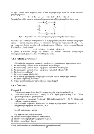 „Projekt współfinansowany ze środków Europejskiego Funduszu Społecznego”
24
do tego zwrotu, czyli przyjmują znak „-”.Dla rozpatrywanego przez nas oczka równanie
przyjmuje postać:
0RIRIRIRIUURIU 1154443332221 =−−−+−−+
W oczku bez źródeł napięcia suma algebraiczna napięć odbiornikowych jest równa zeru.
Rys. 14. Przykładowe oczko obwodu rozgałęzionego prądu stałego bez źródeł napięcia
W oczku z rys.14 napięcia na rezystorze R3 i R4 są zgodne z przyjętym zwrotem obiegowym
oczka, zatem przyjmują znak „+”. Natomiast napięcia na rezystorach R1 , R2 i R5
są przeciwne do tego zwrotu, czyli przyjmują znak „-”.Dla tego oczka równanie II prawa
Kirchhoffa przyjmuje postać:
0RIRIRIRIRI 3344551121 =++−−−
II prawo Kirchhoffa stosuje się również do analizy obwodów elektrycznych
nierozgałęzionych, ponieważ taki obwód to jedno oczko.
4.4.2. Pytania sprawdzające
Odpowiadając na pytania, sprawdzisz, czy jesteś przygotowany do wykonania ćwiczeń.
1. Jak zaznaczamy kierunek prądu w obwodach prądu stałego?
2. Jak zaznaczamy kierunek prądu i napięcia na elementach źródłowych?
3. Jak zaznaczamy kierunek prądu i napięcia na elementach odbiorczych?
4. Jak brzmi prawo Ohma?
5. Jak brzmi I prawo Kirchhoffa?
6. Jakie znaki przyjmują prądy odpływające od węzła, a jakie dopływające do niego?
7. Jak brzmi II prawo Kirchhoffa?
8. W jaki sposób analizujemy oczko obwodu prądu stałego?
4.4.3. Ćwiczenia
Ćwiczenie 1
Zastosowanie prawa Ohma do obliczania parametrów obwodu prądu stałego.
1. Przez rezystor o konduktancji G równej 5 10⋅ -5
S płynie prąd I1 równy 2 mA. Oblicz
spadek napięcia U1 na tym rezystorze.
2. Na rezystorze o rezystancji R2 równej 1 kΩ spadek napięcia U2 = 3,5 V. Oblicz prąd
I2 płynący przez ten rezystor.
3. Oblicz wartość rezystancji R3 rezystora, na którym wystąpił spadek napięcia U3 = 15V
przy przepływie prądu I3 o wartości 1,5 mA.
Sposób wykonania ćwiczenia
Aby wykonać ćwiczenie powinieneś:
1) obliczyć wartość spadku napięcia na rezystorze,
2) obliczyć wartość prądu płynącego przez rezystor,
3) obliczyć wartość rezystancji,
 
