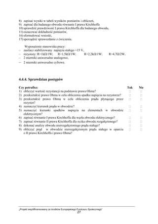 „Projekt współfinansowany ze środków Europejskiego Funduszu Społecznego”
27
8) zapisać wyniki w tabeli wyników pomiarów i obliczeń,
9) zapisać dla badanego obwodu równanie I prawa Kirchhoffa
10) sprawdzić prawdziwość I prawa Kirchhoffa dla badanego obwodu,
11) oszacować dokładność pomiarów,
16) sformułować wnioski,
17) sporządzić sprawozdanie z ćwiczenia.
Wyposażenie stanowiska pracy:
– zasilacz stabilizowany napięcia stałego +15 V,
– rezystory: R=1kΩ/1W; R=1,5kΩ/1W; R=2,2kΩ/1W; R=4,7Ω/2W,
– 2 mierniki uniwersalne analogowe,
– 2 mierniki uniwersalne cyfrowe.
4.4.4. Sprawdzian postępów
Czy potrafisz: Tak Nie
1) obliczyć wartość rezystancji na podstawie prawa Ohma?
2) przekształcić prawo Ohma w celu obliczenia spadku napięcia na rezystorze?
3) przekształcić prawo Ohma w celu obliczenia prądu płynącego przez
rezystor?
4) zaznaczyć kierunek prądu w obwodzie?
5) zaznaczyć kierunki spadków napięcia na elementach w obwodzie
elektrycznym?
6) zapisać równanie I prawa Kirchhoffa dla węzła obwodu elektrycznego?
7) zapisać równanie II prawa Kirchhoffa dla oczka obwodu rozgałęzionego?
8) dokonać analizy obwodu nierozgałęzioniego prądu stałego?
9) obliczyć prąd w obwodzie nierozgałęzionym prądu stałego w oparciu
o II prawo Kirchhoffa i prawo Ohma?
 