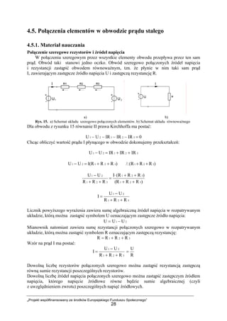 „Projekt współfinansowany ze środków Europejskiego Funduszu Społecznego”
28
4.5. Połączenia elementów w obwodzie prądu stałego
4.5.1. Materiał nauczania
Połączenie szeregowe rezystorów i źródeł napięcia
W połączeniu szeregowym przez wszystkie elementy obwodu przepływa przez ten sam
prąd. Obwód taki stanowi jedno oczko. Obwód szeregowo połączonych źródeł napięcia
i rezystancji zastąpić obwodem równoważnym, tzn. że płynie w nim taki sam prąd
I, zawierającym zastępcze źródło napięcia U i zastępczą rezystancję R.
a) b)
Rys. 15. a) Schemat układu szeregowo połączonych elementów. b) Schemat układu równoważnego
Dla obwodu z rysunku 15 równanie II prawa Kirchhoffa ma postać:
0IRIRIRUU 32121 =−−−−
Chcąc obliczyć wartość prądu I płynącego w obwodzie dokonujemy przekształceń:
32121 IRIRIRUU ++=−
)RRI(RUU 32121 ++=− /: )RR(R 321 ++
)RR(R
)RR(RI
RRR
UU
321
321
321
21
++
++⋅
=
++
−
321
21
RRR
UU
I
++
−
=
Licznik powyższego wyrażenia zawiera sumę algebraiczną źródeł napięcia w rozpatrywanym
układzie, którą można zastąpić symbolem U oznaczającym zastępcze źródło napięcia:
21 UUU −=
Mianownik natomiast zawiera sumę rezystancji połączonych szeregowo w rozpatrywanym
układzie, którą można zastąpić symbolem R oznaczającym zastępczą rezystancję:
321 RRRR ++=
Wzór na prąd I ma postać:
321
21
RRR
UU
I
++
−
=
R
U
=
Dowolną liczbę rezystorów połączonych szeregowo można zastąpić rezystancją zastępczą
równą sumie rezystancji poszczególnych rezystorów.
Dowolną liczbę źródeł napięcia połączonych szeregowo można zastąpić zastępczym źródłem
napięcia, którego napięcie źródłowe równe będzie sumie algebraicznej (czyli
z uwzględnieniem zwrotu) poszczególnych napięć źródłowych.
 