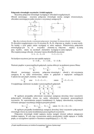 „Projekt współfinansowany ze środków Europejskiego Funduszu Społecznego”
29
Połączenie równoległe rezystorów i źródeł napięcia
Rezystory połączone równolegle występują w obwodach rozgałęzionych .
Obwód zawierający rezystory połączone równolegle można zastąpić równoważnym,
obwodem zawierającym jeden rezystor o rezystancji zastępczej R.
a) b)
Rys. 16. a) schemat obwodu z rezystorami połączonymi równolegle, b) schemat obwodu równoważnego
W obwodzie rozgałęzionym z rys.16 rezystory R1, R2, R3 włączone są między te same węzły.
Na każdej z tych gałęzi zatem występuje to samo napięcie. Właściwością połączenia
równoległego jest to, że wszystkie elementy są włączone między tę samą
parę węzłów, zatem na zaciskach elementów występuje to samo napięcie.
Dla rozpatrywanego obwodu równanie I prawa Kirchhoffa ma postać:
0IIII 321 =−−− 321 IIII ++=
Na każdym rezystorze jest ten sam spadek napięcia:
11 RIU = , 22 RIU = , 33 RIU =
Wartości prądów w poszczególnych gałęziach, można obliczyć na podstawie prawa Ohma:
1
1
R
U
I = ,
2
2
R
U
I = ,
3
3
R
U
I =
Obwód zawierający rezystory połączone równolegle i obwód z ich rezystancją
zastępczą R są sobie równoważne, zatem w gałęziach z napięciem zasilającym
U płynie ten sam prąd I, możemy więc napisać:
R
U
I = oraz 321 IIII ++= , zatem 321 III
R
U
++=
Uwzględniając zależności na prądy w poszczególnych gałęziach:
321 R
U
R
U
R
U
R
U
++= /: U
321 R
1
R
1
R
1
R
1
++=
W ogólnym przypadku odwrotność rezystancji zastępczej dowolnej ilości rezystorów
połączonych równolegle równa się sumie odwrotności rezystancji poszczególnych
rezystorów. Po wprowadzeniu pojęcia konduktancji G, będącej odwrotnością rezystancji,
równanie opisujące rezystancję zastępczą przyjmie postać:
1
1
R
1
G = ,
2
2
R
1
G = ,
3
3
R
1
G = zatem 321 GGGG ++=
W ogólnym przypadku konduktancja zastępcza dowolnej ilości rezystorów połączonych
równolegle równa się sumie konduktancji poszczególnych rezystorów.
Połączenie równoległe źródeł napięcia można zastąpić również jednym zastępczym
źródłem napięcia. W celu jego wyznaczenia należy przekształcić źródła napięcia w źródła
prądu, co szczegółowo opisano w literaturze uzupełniającej [3, s. 53, 54]
 
