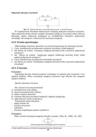 „Projekt współfinansowany ze środków Europejskiego Funduszu Społecznego”
30
Połączenie mieszane rezystorów
Rys. 17. Schemat obwodu z rezystorami połączonymi w sposób mieszany
W rozgałęzionych obwodach elektrycznych występują połączenia mieszane rezystorów.
Takie połączenia można również zastąpić rezystancją zastępczą. Jej wartość należy obliczyć
dokonując analizy połączenia polegającej na wyodrębnieniu elementów połączonych
równolegle lub szeregowo i obliczeniu ich rezystancji zastępczej.
4.5.2. Pytania sprawdzające
Odpowiadając na pytania, sprawdzisz, czy jesteś przygotowany do wykonania ćwiczeń.
1. Czym charakteryzuje się połączenie szeregowe rezystancji i źródeł napięcia?
2. Jak oblicza się wartość rezystancji zastępczej dowolnej liczby rezystorów połączonych
szeregowo?
3. Jak oblicza się wartość zastępczego napięcia źródłowego dowolnej liczby źródeł
napięcia połączonych szeregowo?
4. Czym charakteryzuje się połączenie równoległe rezystancji?
5. Jak oblicza się wartość konduktancji zastępczej dowolnej liczby rezystorów połączonych
równolegle?
4.5.3. Ćwiczenia
Ćwiczenie 1
Zaprojektuj dowolny obwód szeregowy zawierający co najmniej pięć rezystorów i trzy
napięcia źródłowe. Oblicz rezystancję zastępczą rezystorów tego obwodu oraz zastępcze
napięcie źródłowe.
Sposób wykonania ćwiczenia
Aby wykonać ćwiczenie powinieneś:
1) przeanalizować treść zadania,
2) narysować proponowany schemat,
3) dobrać wartości elementów,
4) wykonać obliczenia rezystancji zastępczej i napięcia zastępczego,
5) zaprezentować wyniki swojej pracy.
Wyposażenie stanowiska pracy:
– papier formatu A4,
– przybory do pisania,
– kalkulator,
– literatura uzupełniająca zgodna z punktem 6.
Ćwiczenie 2
Oblicz wartość rezystancji zastępczej obwodu z rysunku. Dane: R1= 10kΩ , R2= 2kΩ.
Schemat połączenia równoległego dwóch rezystorów
 