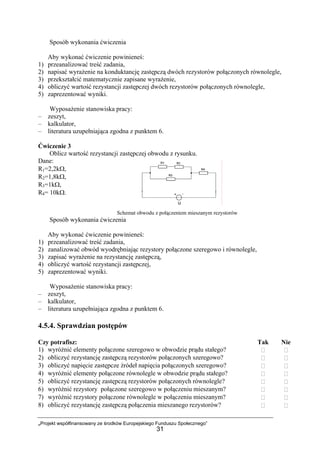 „Projekt współfinansowany ze środków Europejskiego Funduszu Społecznego”
31
Sposób wykonania ćwiczenia
Aby wykonać ćwiczenie powinieneś:
1) przeanalizować treść zadania,
2) napisać wyrażenie na konduktancję zastępczą dwóch rezystorów połączonych równolegle,
3) przekształcić matematycznie zapisane wyrażenie,
4) obliczyć wartość rezystancji zastępczej dwóch rezystorów połączonych równolegle,
5) zaprezentować wyniki.
Wyposażenie stanowiska pracy:
– zeszyt,
– kalkulator,
– literatura uzupełniająca zgodna z punktem 6.
Ćwiczenie 3
Oblicz wartość rezystancji zastępczej obwodu z rysunku.
Dane:
R1=2,2kΩ,
R2=1,8kΩ,
R3=1kΩ,
R4= 10kΩ.
Schemat obwodu z połączeniem mieszanym rezystorów
Sposób wykonania ćwiczenia
Aby wykonać ćwiczenie powinieneś:
1) przeanalizować treść zadania,
2) zanalizować obwód wyodrębniając rezystory połączone szeregowo i równolegle,
3) zapisać wyrażenie na rezystancję zastępczą,
4) obliczyć wartość rezystancji zastępczej,
5) zaprezentować wyniki.
Wyposażenie stanowiska pracy:
– zeszyt,
– kalkulator,
– literatura uzupełniająca zgodna z punktem 6.
4.5.4. Sprawdzian postępów
Czy potrafisz: Tak Nie
1) wyróżnić elementy połączone szeregowo w obwodzie prądu stałego?
2) obliczyć rezystancję zastępczą rezystorów połączonych szeregowo?
3) obliczyć napięcie zastępcze źródeł napięcia połączonych szeregowo?
4) wyróżnić elementy połączone równolegle w obwodzie prądu stałego?
5) obliczyć rezystancję zastępczą rezystorów połączonych równolegle?
6) wyróżnić rezystory połączone szeregowo w połączeniu mieszanym?
7) wyróżnić rezystory połączone równolegle w połączeniu mieszanym?
8) obliczyć rezystancję zastępczą połączenia mieszanego rezystorów?
 