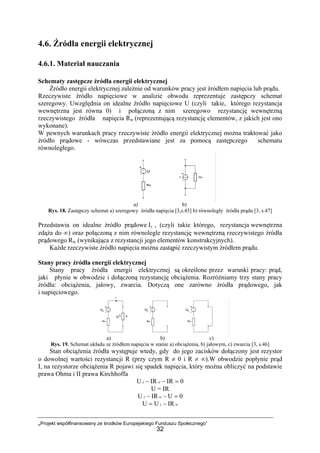 „Projekt współfinansowany ze środków Europejskiego Funduszu Społecznego”
32
4.6. Źródła energii elektrycznej
4.6.1. Materiał nauczania
Schematy zastępcze źródła energii elektrycznej
Źródło energii elektrycznej zależnie od warunków pracy jest źródłem napięcia lub prądu.
Rzeczywiste źródło napięciowe w analizie obwodu reprezentuje zastępczy schemat
szeregowy. Uwzględnia on idealne źródło napięciowe U (czyli takie, którego rezystancja
wewnętrzna jest równa 0) i połączoną z nim szeregowo rezystancję wewnętrzną
rzeczywistego źródła napięcia Rw (reprezentującą rezystancję elementów, z jakich jest ono
wykonane).
W pewnych warunkach pracy rzeczywiste źródło energii elektrycznej można traktować jako
źródło prądowe - wówczas przedstawiane jest za pomocą zastępczego schematu
równoległego.
a) b)
Rys. 18. Zastępczy schemat a) szeregowy źródła napięcia [3,s.45] b) równoległy źródła prądu [3, s.47]
Przedstawia on idealne źródło prądowe Iz , (czyli takie którego, rezystancja wewnętrzna
zdąża do ∞) oraz połączoną z nim równolegle rezystancję wewnętrzną rzeczywistego źródła
prądowego Rw (wynikająca z rezystancji jego elementów konstrukcyjnych).
Każde rzeczywiste źródło napięcia można zastąpić rzeczywistym źródłem prądu.
Stany pracy źródła energii elektrycznej
Stany pracy źródła energii elektrycznej są określone przez warunki pracy: prąd,
jaki płynie w obwodzie i dołączoną rezystancję obciążenia. Rozróżniamy trzy stany pracy
źródła: obciążenia, jałowy, zwarcia. Dotyczą one zarówno źródła prądowego, jak
i napięciowego.
a) b) c)
Rys. 19. Schemat układu ze źródłem napięcia w stanie a) obciążenia, b) jałowym, c) zwarcia [3, s.46]
Stan obciążenia źródła występuje wtedy, gdy do jego zacisków dołączony jest rezystor
o dowolnej wartości rezystancji R (przy czym R ≠ 0 i R ≠ ∞).W obwodzie popłynie prąd
I, na rezystorze obciążenia R pojawi się spadek napięcia, który można obliczyć na podstawie
prawa Ohma i II prawa Kirchhoffa
0IRIRU =−− wz
U = IR
0UIRU =−− wz
wz IRUU −=
 