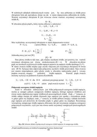„Projekt współfinansowany ze środków Europejskiego Funduszu Społecznego”
33
W niektórych układach elektronicznych ważne jest, by moc pobierana ze źródła przez
obciążenie była jak największa; dzieje się tak w stanie dopasowania odbiornika do źródła.
Wartość rezystancji obciążenia R jest wówczas równa wartości rezystancji wewnętrznej
źródła Rw
R = R w
W obwodzie płynie prąd Id, który można obliczyć z zależności:
U z – Id R w – Id R w = 0
U z – Id (R w + R w) = 0
U z – 2 Id R w = 0
Id =
w
z
R2
U
Moc wydzielona na rezystancji obciążenia w stanie dopasowania wynosi:
P = Ud Id z prawa Ohma: Ud = Id R w zatem P = Id R w Id
P = R w Id
2
=
2
R2
U
R ⎟
⎠
⎞
⎜
⎝
⎛
w
z
w lub P =
w
Z
R4
U2
Jednostką mocy jest wat [W].
[P] = W
Stan jałowy źródła to taki stan, gdy między zaciskami źródła jest przerwa, tzn. wartość
rezystancji obciążenia jest równa nieskończoności (R = ∞). W obwodzie nie płynie
prąd, na zaciskach wyjściowych źródła napięcia pojawia się napięcie źródła idealnego U0=Uz.
W stanie zwarcia źródła między jego zaciski włączona jest rezystancja obciążenia R równa
zero (R=0). Sytuacja taka odpowiada połączeniu zacisków źródła przewodem. Stan zwarcia
jest stanem niepożądanym, gdyż płynie wtedy w obwodzie maksymalny prąd Iz (zwany
prądem zwarcia), mogący uszkodzić źródło napięcia. Wartość prądu zwarcia
możemy wyliczyć na podstawie II prawa Kirchhoffa
Uz – Iz Rw – I R = 0 dla R=0 zależność przyjmuje postać Uz – Iz Rw – Iz 0 = 0
czyli Uz – Iz Rw = 0 zatem prąd zwarcia wynosi
w
z
z
R
U
I =
Połączenie szeregowe źródeł napięcia
Jeżeli w obwodzie elektrycznym jest kilka połączonych szeregowo źródeł napięcia,
można je zastąpić jednym zastępczym źródłem napięcia, którego napięcie źródłowe jest
równe sumie algebraicznej napięć źródłowych poszczególnych źródeł. Znak „+ ”oznacza, że
źródło oddaje energię do układu (kierunek jego napięcia jest zgodny z kierunkiem prądu
w gałęzi gdzie się znajduje), znak „-” oznacza, że źródło pobiera energię z układu (kierunek
jego napięcia jest przeciwny do kierunku prądu w gałęzi gdzie się znajduje). Rezystancję
wewnętrzną zastępczego źródła napięcia obliczamy tak jak rezystancję zastępczą szeregowo
połączonych rezystorów, czyli jest ona równa sumie rezystancji zastępczych poszczególnych
źródeł.
a) b)
Rys. 20. Schemat układu a) połączonych szeregowo źródeł napięcia, b) zastępczego źródła.
 