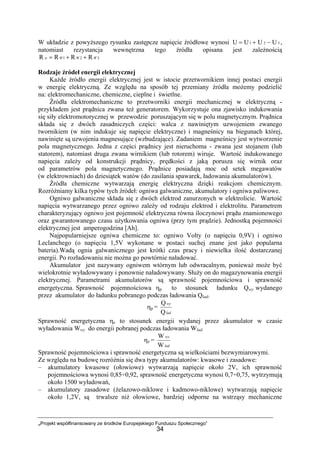„Projekt współfinansowany ze środków Europejskiego Funduszu Społecznego”
34
W układzie z powyższego rysunku zastępcze napięcie źródłowe wynosi 321 UUUU −+= ,
natomiast rezystancja wewnętrzna tego źródła opisana jest zależnością
321 RRRR WWWw ++=
Rodzaje źródeł energii elektrycznej
Każde źródło energii elektrycznej jest w istocie przetwornikiem innej postaci energii
w energię elektryczną. Ze względu na sposób tej przemiany źródła możemy podzielić
na: elektromechaniczne, chemiczne, cieplne i świetlne.
Źródła elektromechaniczne to przetworniki energii mechanicznej w elektryczną -
przykładem jest prądnica zwana też generatorem. Wykorzystuje ona zjawisko indukowania
się siły elektromotorycznej w przewodzie poruszającym się w polu magnetycznym. Prądnica
składa się z dwóch zasadniczych części: walca z nawiniętym uzwojeniem zwanego
twornikiem (w nim indukuje się napięcie elektryczne) i magneśnicy na biegunach której,
nawinięte są uzwojenia magnesujące (wzbudzające). Zadaniem magneśnicy jest wytworzenie
pola magnetycznego. Jedna z części prądnicy jest nieruchoma - zwana jest stojanem (lub
statorem), natomiast druga zwana wirnikiem (lub rotorem) wiruje. Wartość indukowanego
napięcia zależy od konstrukcji prądnicy, prędkości z jaką porusza się wirnik oraz
od parametrów pola magnetycznego. Prądnice posiadają moc od setek megawatów
(w elektrowniach) do dziesiątek watów (do zasilania spawarek, ładowania akumulatorów).
Źródła chemiczne wytwarzają energię elektryczna dzięki reakcjom chemicznym.
Rozróżniamy kilka typów tych źródeł: ogniwa galwaniczne, akumulatory i ogniwa paliwowe.
Ogniwo galwaniczne składa się z dwóch elektrod zanurzonych w elektrolicie. Wartość
napięcia wytwarzanego przez ogniwo zależy od rodzaju elektrod i elektrolitu. Parametrem
charakteryzujący ogniwo jest pojemność elektryczna równa iloczynowi prądu znamionowego
oraz gwarantowanego czasu użytkowania ogniwa (przy tym prądzie). Jednostką pojemności
elektrycznej jest amperogodzina [Ah].
Najpopularniejsze ogniwa chemiczne to: ogniwo Volty (o napięciu 0,9V) i ogniwo
Leclanchego (o napięciu 1,5V wykonane w postaci suchej znane jest jako popularna
bateria).Wadą ognia galwanicznego jest krótki czas pracy i niewielka ilość dostarczanej
energii. Po rozładowaniu nie można go powtórnie naładować.
Akumulator jest nazywany ogniwem wtórnym lub odwracalnym, ponieważ może być
wielokrotnie wyładowywany i ponownie naładowywany. Służy on do magazynowania energii
elektrycznej. Parametrami akumulatorów są sprawność pojemnościowa i sprawność
energetyczna. Sprawność pojemnościowa ηp to stosunek ładunku Qwy wydanego
przez akumulator do ładunku pobranego podczas ładowania Qlad.
ηp =
lad
wy
Q
Q
Sprawność energetyczna ηe to stosunek energii wydanej przez akumulator w czasie
wyładowania Wwy do energii pobranej podczas ładowania Wlad.
ηe =
lad
wy
W
W
Sprawność pojemnościowa i sprawność energetyczna są wielkościami bezwymiarowymi.
Ze względu na budowę rozróżnia się dwa typy akumulatorów: kwasowe i zasadowe:
– akumulatory kwasowe (ołowiowe) wytwarzają napięcie około 2V, ich sprawność
pojemnościowa wynosi 0,85÷0,92, sprawność energetyczna wynosi 0,7÷0,75, wytrzymują
około 1500 wyładowań,
– akumulatory zasadowe (żelazowo-niklowe i kadmowo-niklowe) wytwarzają napięcie
około 1,2V, są trwalsze niż ołowiowe, bardziej odporne na wstrząsy mechaniczne
 