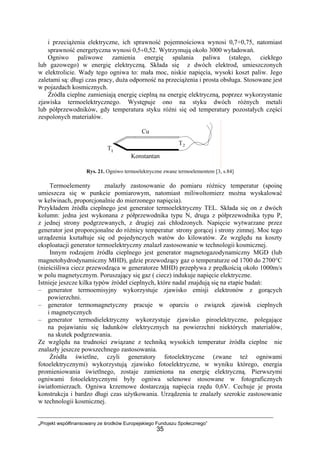 „Projekt współfinansowany ze środków Europejskiego Funduszu Społecznego”
35
i przeciążenia elektryczne, ich sprawność pojemnościowa wynosi 0,7÷0,75, natomiast
sprawność energetyczna wynosi 0,5÷0,52. Wytrzymują około 3000 wyładowań.
Ogniwo paliwowe zamienia energię spalania paliwa (stałego, ciekłego
lub gazowego) w energię elektryczną. Składa się z dwóch elektrod, umieszczonych
w elektrolicie. Wady tego ogniwa to: mała moc, niskie napięcia, wysoki koszt paliw. Jego
zaletami są: długi czas pracy, duża odporność na przeciążenia i prosta obsługa. Stosowane jest
w pojazdach kosmicznych.
Źródła cieplne zamieniają energię cieplną na energię elektryczną, poprzez wykorzystanie
zjawiska termoelektrycznego. Występuje ono na styku dwóch różnych metali
lub półprzewodników, gdy temperatura styku różni się od temperatury pozostałych części
zespolonych materiałów.
Rys. 21. Ogniwo termoelektryczne zwane termoelementem [3, s.84]
Termoelementy znalazły zastosowanie do pomiaru różnicy temperatur (spoinę
umieszcza się w punkcie pomiarowym, natomiast miliwoltomierz można wyskalować
w kelwinach, proporcjonalnie do mierzonego napięcia).
Przykładem źródła cieplnego jest generator termoelektryczny TEL. Składa się on z dwóch
kolumn: jedna jest wykonana z półprzewodnika typu N, druga z półprzewodnika typu P,
z jednej strony podgrzewanych, z drugiej zaś chłodzonych. Napięcie wytwarzane przez
generator jest proporcjonalne do różnicy temperatur strony gorącej i strony zimnej. Moc tego
urządzenia kształtuje się od pojedynczych watów do kilowatów. Ze względu na koszty
eksploatacji generator termoelektryczny znalazł zastosowanie w technologii kosmicznej.
Innym rodzajem źródła cieplnego jest generator magnetogazodynamiczny MGD (lub
magnetohydrodynamiczny MHD), gdzie przewodzący gaz o temperaturze od 1700 do 2700°C
(nieściśliwa ciecz przewodząca w generatorze MHD) przepływa z prędkością około 1000m/s
w polu magnetycznym. Poruszający się gaz ( ciecz) indukuje napięcie elektryczne.
Istnieje jeszcze kilka typów źródeł cieplnych, które nadal znajdują się na etapie badań:
– generator termoemisyjny wykorzystuje zjawisko emisji elektronów z gorących
powierzchni.
– generator termomagnetyczny pracuje w oparciu o związek zjawisk cieplnych
i magnetycznych
– generator termodielektryczny wykorzystuje zjawisko piroelektryczne, polegające
na pojawianiu się ładunków elektrycznych na powierzchni niektórych materiałów,
na skutek podgrzewania.
Ze względu na trudności związane z techniką wysokich temperatur źródła cieplne nie
znalazły jeszcze powszechnego zastosowania.
Źródła świetlne, czyli generatory fotoelektryczne (zwane też ogniwami
fotoelektrycznymi) wykorzystują zjawisko fotoelektryczne, w wyniku którego, energia
promieniowania świetlnego, zostaje zamieniona na energię elektryczną. Pierwszymi
ogniwami fotoelektrycznymi były ogniwa selenowe stosowane w fotograficznych
światłomierzach. Ogniwa krzemowe dostarczają napięcia rzędu 0,6V. Cechuje je prosta
konstrukcja i bardzo długi czas użytkowania. Urządzenia te znalazły szerokie zastosowanie
w technologii kosmicznej.
 