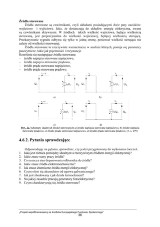 „Projekt współfinansowany ze środków Europejskiego Funduszu Społecznego”
36
Źródła sterowane
Źródła sterowane są czwórnikami, czyli układami posiadającymi dwie pary zacisków:
wejściowe i wyjściowe. Jako, że dostarczają do układów energię elektryczną, zwane
są czwórnikami aktywnymi. W źródłach takich wielkość wyjściowa, będąca wielkością
sterowaną, jest proporcjonalna do wielkości wejściowej, będącej wielkością sterującą.
Przekazywanie sygnału odbywa się tylko w jedną stronę, ponieważ wielkość sterująca nie
zależy od wielkości sterowanej.
Źródła sterowane to rzeczywiste wzmacniacze w analizie których, pomija się parametry
pasożytnicze, takie jak pojemności i rezystancje.
Rozróżnia się następujące źródła sterowane:
– źródło napięcia sterowane napięciowo,
– źródło napięcia sterowane prądowo,
– źródło prądu sterowane napięciowo,
– źródło prądu sterowane prądowo.
a) b)
c) d)
Rys. 22. Schematy idealnych źródeł sterowanych a) źródło napięcia sterowane napięciowo, b) źródło napięcia
sterowane prądowo, c) źródło prądu sterowane napięciowo, d) źródło prądu sterowane prądowo. [3, s. 299]
4.6.2. Pytania sprawdzające
Odpowiadając na pytania, sprawdzisz, czy jesteś przygotowany do wykonania ćwiczeń.
1. Jaka jest różnica pomiędzy idealnym a rzeczywistym źródłem energii elektrycznej?
2. Jakie znasz stany pracy źródła?
3. Co oznacza stan dopasowania odbiornika do źródła?
4. Jakie znasz źródła elektromechaniczne?
5. Jak znasz chemiczne źródła energii elektrycznej?
6. Czym różni się akumulator od ogniwa galwanicznego?
7. Jak jest zbudowany i jak działa termoelement?
8. Na jakiej zasadzie pracują generatory fotoelektryczne?
9. Czym charakteryzują się źródła sterowane?
 