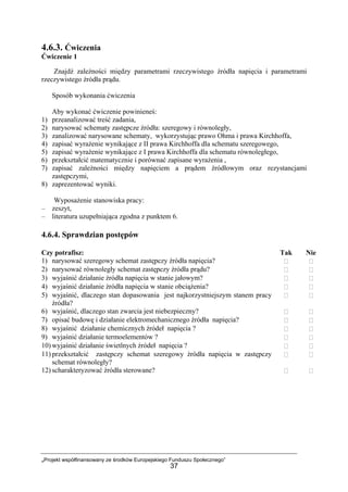 „Projekt współfinansowany ze środków Europejskiego Funduszu Społecznego”
37
4.6.3. Ćwiczenia
Ćwiczenie 1
Znajdź zależności między parametrami rzeczywistego źródła napięcia i parametrami
rzeczywistego źródła prądu.
Sposób wykonania ćwiczenia
Aby wykonać ćwiczenie powinieneś:
1) przeanalizować treść zadania,
2) narysować schematy zastępcze źródła: szeregowy i równoległy,
3) zanalizować narysowane schematy, wykorzystując prawo Ohma i prawa Kirchhoffa,
4) zapisać wyrażenie wynikające z II prawa Kirchhoffa dla schematu szeregowego,
5) zapisać wyrażenie wynikające z I prawa Kirchhoffa dla schematu równoległego,
6) przekształcić matematycznie i porównać zapisane wyrażenia ,
7) zapisać zależności między napięciem a prądem źródłowym oraz rezystancjami
zastępczymi,
8) zaprezentować wyniki.
Wyposażenie stanowiska pracy:
– zeszyt,
– literatura uzupełniająca zgodna z punktem 6.
4.6.4. Sprawdzian postępów
Czy potrafisz: Tak Nie
1) narysować szeregowy schemat zastępczy źródła napięcia?
2) narysować równoległy schemat zastępczy źródła prądu?
3) wyjaśnić działanie źródła napięcia w stanie jałowym?
4) wyjaśnić działanie źródła napięcia w stanie obciążenia?
5) wyjaśnić, dlaczego stan dopasowania jest najkorzystniejszym stanem pracy
źródła?
6) wyjaśnić, dlaczego stan zwarcia jest niebezpieczny?
7) opisać budowę i działanie elektromechanicznego źródła napięcia?
8) wyjaśnić działanie chemicznych źródeł napięcia ?
9) wyjaśnić działanie termoelementów ?
10) wyjaśnić działanie świetlnych źródeł napięcia ?
11) przekształcić zastępczy schemat szeregowy źródła napięcia w zastępczy
schemat równoległy?
12) scharakteryzować źródła sterowane?
 