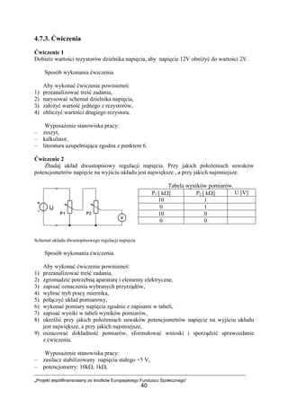 „Projekt współfinansowany ze środków Europejskiego Funduszu Społecznego”
40
4.7.3. Ćwiczenia
Ćwiczenie 1
Dobierz wartości rezystorów dzielnika napięcia, aby napięcie 12V obniżyć do wartości 2V.
Sposób wykonania ćwiczenia
Aby wykonać ćwiczenie powinieneś:
1) przeanalizować treść zadania,
2) narysować schemat dzielnika napięcia,
3) założyć wartość jednego z rezystorów,
4) obliczyć wartości drugiego rezystora.
Wyposażenie stanowiska pracy:
– zeszyt,
– kalkulator,
– literatura uzupełniająca zgodna z punktem 6.
Ćwiczenie 2
Zbadaj układ dwustopniowy regulacji napięcia. Przy jakich położeniach suwaków
potencjometrów napięcie na wyjściu układu jest największe , a przy jakich najmniejsze.
Tabela wyników pomiarów.
Schemat układu dwustopniowego regulacji napięcia
Sposób wykonania ćwiczenia
Aby wykonać ćwiczenie powinieneś:
1) przeanalizować treść zadania,
2) zgromadzić potrzebną aparaturę i elementy elektryczne,
3) zapisać oznaczenia wybranych przyrządów,
4) wybrać tryb pracy miernika,
5) połączyć układ pomiarowy,
6) wykonać pomiary napięcia zgodnie z zapisami w tabeli,
7) zapisać wyniki w tabeli wyników pomiarów,
8) określić przy jakich położeniach suwaków potencjometrów napięcie na wyjściu układu
jest największe, a przy jakich najmniejsze,
9) oszacować dokładność pomiarów, sformułować wnioski i sporządzić sprawozdanie
z ćwiczenia.
Wyposażenie stanowiska pracy:
– zasilacz stabilizowany napięcia stałego +5 V,
– potencjometry: 10kΩ, 1kΩ,
P1 [ kΩ] P2 [ kΩ] U [V]
10 1
0 1
10 0
0 0
 