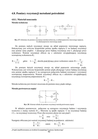 „Projekt współfinansowany ze środków Europejskiego Funduszu Społecznego”
42
4.8. Pomiary rezystancji metodami pośrednimi
4.8.1. Materiał nauczania
Metoda techniczna
a) b)
Rys. 27. Schematy do pomiaru rezystancji metodą techniczną; a) układ poprawnie mierzonego napięcia,
b) układ poprawnie mierzonego prądu
Do pomiaru małych rezystancji stosuje się układ poprawnie mierzonego napięcia.
Dokonywany jest wówczas bezpośredni pomiar spadku napięcia U na badanej rezystancji
oraz pomiar sumy prądów: I płynącego przez badaną rezystancję oraz Iv płynącego przez
woltomierz. Wartość rezystancji oblicza się z zależności uwzględniającej rezystancję
wewnętrzną woltomierza Rv.
VII
U
R
−
= gdzie
V
V
R
U
I = określa prąd płynący przez woltomierz zatem
VR
U
I
U
R
−
=
Do pomiaru dużych rezystancji stosuje się układ poprawnie mierzonego prądu.
Wykonywany jest wówczas bezpośredni pomiar prądu płynącego I przez badaną rezystancję
oraz pomiar spadku napięcia U na szeregowym połączeniu badanej rezystancji i rezystancji
wewnętrznej amperomierza. Wartość rezystancji oblicza się z zależności uwzględniającej
rezystancję wewnętrzną amperomierza AR
AR
I
U
R −= .
Metoda techniczna jest również stosowana do pomiaru mocy prądu stałego.
Metoda porównawcza napięć
Rys. 28. Schemat układu do pomiaru rezystancji metodą porównania napięć
W układzie pomiarowym połączone są szeregowo rezystancja badana i rezystancja
wzorcowa o znanej wartości R N. Mierzone są spadki napięcia: U na rezystancji badanej
i U N na rezystancji wzorcowej. Przez oba rezystory płynie ten sam prąd I.
R
U
I = oraz
N
N
R
U
I =
Następnie obliczana jest wartość rezystancji badanej na podstawie zależności:
R
U
N
N
R
U
= zatem N
N
R
U
U
R ⋅=
 