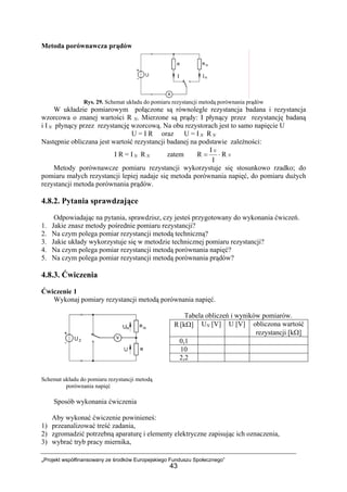 „Projekt współfinansowany ze środków Europejskiego Funduszu Społecznego”
43
Metoda porównawcza prądów
Rys. 29. Schemat układu do pomiaru rezystancji metodą porównania prądów
W układzie pomiarowym połączone są równolegle rezystancja badana i rezystancja
wzorcowa o znanej wartości R N. Mierzone są prądy: I płynący przez rezystancję badaną
i I N płynący przez rezystancję wzorcową. Na obu rezystorach jest to samo napięcie U
U = I R oraz U = I N R N
Następnie obliczana jest wartość rezystancji badanej na podstawie zależności:
I R = I N R N zatem N
N
R
I
I
R ⋅=
Metody porównawcze pomiaru rezystancji wykorzystuje się stosunkowo rzadko; do
pomiaru małych rezystancji lepiej nadaje się metoda porównania napięć, do pomiaru dużych
rezystancji metoda porównania prądów.
4.8.2. Pytania sprawdzające
Odpowiadając na pytania, sprawdzisz, czy jesteś przygotowany do wykonania ćwiczeń.
1. Jakie znasz metody pośrednie pomiaru rezystancji?
2. Na czym polega pomiar rezystancji metodą techniczną?
3. Jakie układy wykorzystuje się w metodzie technicznej pomiaru rezystancji?
4. Na czym polega pomiar rezystancji metodą porównania napięć?
5. Na czym polega pomiar rezystancji metodą porównania prądów?
4.8.3. Ćwiczenia
Ćwiczenie 1
Wykonaj pomiary rezystancji metodą porównania napięć.
Tabela obliczeń i wyników pomiarów.
Schemat układu do pomiaru rezystancji metodą
porównania napięć
Sposób wykonania ćwiczenia
Aby wykonać ćwiczenie powinieneś:
1) przeanalizować treść zadania,
2) zgromadzić potrzebną aparaturę i elementy elektryczne zapisując ich oznaczenia,
3) wybrać tryb pracy miernika,
R [kΩ] UN [V] U [V] obliczona wartość
rezystancji [kΩ]
0,1
10
2,2
 