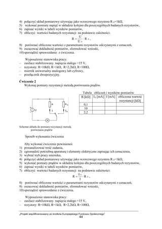 „Projekt współfinansowany ze środków Europejskiego Funduszu Społecznego”
44
4) połączyć układ pomiarowy używając jako wzorcowego rezystora R N=1kΩ,
5) wykonać pomiary napięć w układzie kolejno dla poszczególnych badanych rezystorów,
6) zapisać wyniki w tabeli wyników pomiarów,
7) obliczyć wartości badanych rezystancji na podstawie zależności:
N
N
R
U
U
R ⋅= ,
8) porównać obliczone wartości z parametrami rezystorów odczytanymi z oznaczeń,
9) oszacować dokładność pomiarów, sformułować wnioski,
10) sporządzić sprawozdanie z ćwiczenia.
Wyposażenie stanowiska pracy:
– zasilacz stabilizowany napięcia stałego +15 V,
– rezystory: R=10kΩ, R=1kΩ, R=2,2kΩ, R=100Ω,
– miernik uniwersalny analogowy lub cyfrowy,
– przełącznik dwupozycyjny.
Ćwiczenie 2
Wykonaj pomiary rezystancji metodą porównania prądów.
Tabela obliczeń i wyników pomiarów
Schemat układu do pomiaru rezystancji metodą
porównania prądów
Sposób wykonania ćwiczenia
Aby wykonać ćwiczenie powinieneś:
1) przeanalizować treść zadania,
2) zgromadzić potrzebną aparaturę i elementy elektryczne zapisując ich oznaczenia,
3) wybrać tryb pracy miernika,
4) połączyć układ pomiarowy używając jako wzorcowego rezystora R N=1kΩ,
5) wykonać pomiary prądów w układzie kolejno dla poszczególnych badanych rezystorów,
6) zapisać wyniki w tabeli wyników pomiarów,
7) obliczyć wartości badanych rezystancji na podstawie zależności:
N
N
R
I
I
R ⋅= ,
8) porównać obliczone wartości z parametrami rezystorów odczytanymi z oznaczeń,
9) oszacować dokładność pomiarów, sformułować wnioski,
10) sporządzić sprawozdanie z ćwiczenia.
Wyposażenie stanowiska pracy:
– zasilacz stabilizowany napięcia stałego +15 V,
– rezystory: R=10kΩ, R=1kΩ, R=2,2kΩ, R=100Ω,
R [kΩ] IN [mA] I [mA] obliczona wartość
rezystancji [kΩ]
0,1
10
2,2
 