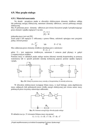 „Projekt współfinansowany ze środków Europejskiego Funduszu Społecznego”
46
4.9. Moc prądu stałego
4.9.1. Materiał nauczania
Na skutek przepływu prądu w obwodzie elektrycznym elementy źródłowe oddają
lub pobierają energię elektryczną, natomiast elementy odbiorcze, zawsze pobierają energię
elektryczną.
Moc P pobierana przez elementy odbiorcze jest równa iloczynowi prądu I przepływającego
przez element i spadku napięcia U na nim:
IUP ⋅=
[P] = W
jednostką mocy jest wat [W].
Jeżeli prąd I lub napięcie U obliczamy z prawa Ohma, zależność opisująca moc przyjmie
jedną z dwóch postaci
R
U
P
2
= lub RIP 2
⋅= .
Moc oddawana przez elementy źródłowe określana jest z zależności
IUP ⋅= z
gdzie zU , jest napięciem źródłowym, natomiast I oznacza prąd płynący w gałęzi
z rozpatrywanym źródłem.
Pomiaru mocy w układach prądu stałego można dokonać metodą bezpośrednią za pomocą
watomierza lub w sposób pośredni metodą techniczną poprzez pomiar spadku napięcia
i prądu.
a) b)
Rys. 30. Układy do pomiaru mocy metodą: a) bezpośrednią, b) metodą techniczną
W obwodzie elektrycznym występuje bilans mocy, w myśl którego, suma algebraiczna
mocy oddanych (lub pobranych) przez źródła energii elektrycznej jest równa sumie mocy
pobranych przez rezystory stanowiące odbiorniki.
Rys. 31. Schemat szeregowego obwodu prądu stałego
W układzie na rys. 31 równanie bilansu mocy ma postać:
2
3
2
2
2
121 IRIRIRIUIU ⋅+⋅+⋅=⋅−⋅
 