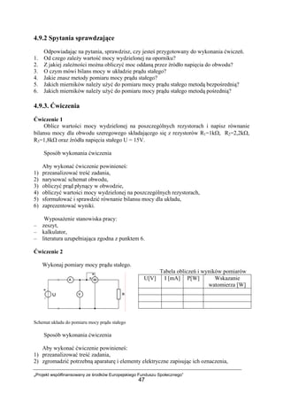„Projekt współfinansowany ze środków Europejskiego Funduszu Społecznego”
47
4.9.2 Spytania sprawdzające
Odpowiadając na pytania, sprawdzisz, czy jesteś przygotowany do wykonania ćwiczeń.
1. Od czego zależy wartość mocy wydzielonej na oporniku?
2. Z jakiej zależności można obliczyć moc oddaną przez źródło napięcia do obwodu?
3. O czym mówi bilans mocy w układzie prądu stałego?
4. Jakie znasz metody pomiaru mocy prądu stałego?
5. Jakich mierników należy użyć do pomiaru mocy prądu stałego metodą bezpośrednią?
6. Jakich mierników należy użyć do pomiaru mocy prądu stałego metodą pośrednią?
4.9.3. Ćwiczenia
Ćwiczenie 1
Oblicz wartości mocy wydzielonej na poszczególnych rezystorach i napisz równanie
bilansu mocy dla obwodu szeregowego składającego się z rezystorów R1=1kΩ, R2=2,2kΩ,
R3=1,8kΩ oraz źródła napięcia stałego U = 15V.
Sposób wykonania ćwiczenia
Aby wykonać ćwiczenie powinieneś:
1) przeanalizować treść zadania,
2) narysować schemat obwodu,
3) obliczyć prąd płynący w obwodzie,
4) obliczyć wartości mocy wydzielonej na poszczególnych rezystorach,
5) sformułować i sprawdzić równanie bilansu mocy dla układu,
6) zaprezentować wyniki.
Wyposażenie stanowiska pracy:
– zeszyt,
– kalkulator,
– literatura uzupełniająca zgodna z punktem 6.
Ćwiczenie 2
Wykonaj pomiary mocy prądu stałego.
Tabela obliczeń i wyników pomiarów
Schemat układu do pomiaru mocy prądu stałego
Sposób wykonania ćwiczenia
Aby wykonać ćwiczenie powinieneś:
1) przeanalizować treść zadania,
2) zgromadzić potrzebną aparaturę i elementy elektryczne zapisując ich oznaczenia,
U[V] I [mA] P[W] Wskazanie
watomierza [W]
 