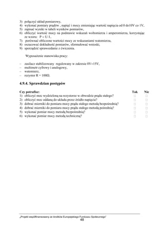 „Projekt współfinansowany ze środków Europejskiego Funduszu Społecznego”
48
3) połączyć układ pomiarowy,
4) wykonać pomiary prądów , napięć i mocy zmieniając wartość napięcia od 0 do10V co 1V,
5) zapisać wyniki w tabeli wyników pomiarów,
6) obliczyć wartość mocy na podstawie wskazań woltomierza i amperomierza, korzystając
ze wzoru: IUP ⋅= ,
7) porównać obliczone wartości mocy ze wskazaniami watomierza,
8) oszacować dokładność pomiarów, sformułować wnioski,
9) sporządzić sprawozdanie z ćwiczenia.
Wyposażenie stanowiska pracy:
– zasilacz stabilizowany regulowany w zakresie 0V÷15V,
– multimetr cyfrowy i analogowy,
– watomierz,
– rezystor R = 100Ω.
4.9.4. Sprawdzian postępów
Czy potrafisz: Tak Nie
1) obliczyć moc wydzieloną na rezystorze w obwodzie prądu stałego?
2) obliczyć moc oddaną do układu przez źródło napięcia?
3) dobrać mierniki do pomiaru mocy prądu stałego metodą bezpośrednią?
4) dobrać mierniki do pomiaru mocy prądu stałego metodą pośrednią?
5) wykonać pomiar mocy metodą bezpośrednią?
6) wykonać pomiar mocy metodą techniczną?
 