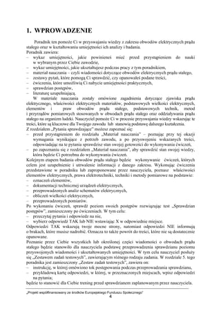 „Projekt współfinansowany ze środków Europejskiego Funduszu Społecznego”
4
1. WPROWADZENIE
Poradnik ten pomoże Ci w przyswajaniu wiedzy z zakresu obwodów elektrycznych prądu
stałego oraz w kształtowaniu umiejętności ich analizy i badania.
Poradnik zawiera:
– wykaz umiejętności, jakie powinieneś mieć przed przystąpieniem do nauki
w wybranym przez Ciebie zawodzie,
– wykaz umiejętności, jakie ukształtujesz podczas pracy z tym poradnikiem,
– materiał nauczania – czyli wiadomości dotyczące obwodów elektrycznych prądu stałego,
– zestawy pytań, które pomogą Ci sprawdzić, czy opanowałeś podane treści,
– ćwiczenia, które umożliwią Ci nabycie umiejętności praktycznych,
– sprawdzian postępów,
– literaturę uzupełniającą.
W materiale nauczania zostały omówione zagadnienia dotyczące zjawiska prądu
elektrycznego, właściwości elektrycznych materiałów, podstawowych wielkości elektrycznych,
elementów i praw obwodów prądu stałego, podstawowych technik, metod
i przyrządów pomiarowych stosowanych w obwodach prądu stałego oraz oddziaływania prądu
stałego na organizm ludzki. Nauczyciel pomoże Ci w procesie przyswajania wiedzy wskazując te
treści, które są kluczowe dla Twojego zawodu lub stanowią podstawę dalszego kształcenia.
Z rozdziałem „Pytania sprawdzające” możesz zapoznać się:
– przed przystąpieniem do rozdziału „Materiał nauczania” – poznając przy tej okazji
wymagania wynikające z potrzeb zawodu, a po przyswojeniu wskazanych treści,
odpowiadając na te pytania sprawdzisz stan swojej gotowości do wykonywania ćwiczeń,
– po zapoznaniu się z rozdziałem „Materiał nauczania”, aby sprawdzić stan swojej wiedzy,
która będzie Ci potrzebna do wykonywania ćwiczeń.
Kolejnym etapem badania obwodów prądu stałego będzie wykonywanie ćwiczeń, których
celem jest uzupełnienie i utrwalenie informacji z danego zakresu. Wykonując ćwiczenia
przedstawione w poradniku lub zaproponowane przez nauczyciela, poznasz właściwości
elementów elektrycznych, prawa elektrotechniki, techniki i metody pomiarowe na podstawie:
– oznaczeń elementów,
– dokumentacji technicznej urządzeń elektrycznych,
– przeprowadzonych analiz schematów elektrycznych,
– obliczeń wielkości elektrycznych,
– przeprowadzonych pomiarów.
Po wykonaniu ćwiczeń, sprawdź poziom swoich postępów rozwiązując test „Sprawdzian
postępów”, zamieszczony po ćwiczeniach. W tym celu:
– przeczytaj pytania i odpowiedz na nie,
– wybierz odpowiedź TAK lub NIE wstawiając X w odpowiednie miejsce.
Odpowiedzi TAK wskazują twoje mocne strony, natomiast odpowiedzi NIE informują
o brakach, które musisz nadrobić. Oznacza to także powrót do treści, które nie są dostatecznie
opanowane.
Poznanie przez Ciebie wszystkich lub określonej części wiadomości o obwodach prądu
stałego będzie stanowiło dla nauczyciela podstawę przeprowadzenia sprawdzianu poziomu
przyswojonych wiadomości i ukształtowanych umiejętności. W tym celu nauczyciel posłuży
się „Zestawem zadań testowych”, zawierającym różnego rodzaju zadania. W rozdziale 5. tego
poradnika jest zamieszczony „Zestaw zadań testowych”, zawiera on:
– instrukcję, w której omówiono tok postępowania podczas przeprowadzania sprawdzianu,
– przykładową kartę odpowiedzi, w której, w przeznaczonych miejscach, wpisz odpowiedzi
na pytania;
będzie to stanowić dla Ciebie trening przed sprawdzianem zaplanowanym przez nauczyciela.
 