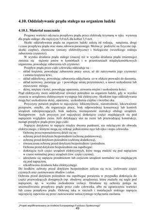 „Projekt współfinansowany ze środków Europejskiego Funduszu Społecznego”
49
4.10. Oddziaływanie prądu stałego na organizm ludzki
4.10.1. Materiał nauczania
Progowe wartości odczucia przepływu prądu przez elektrodę trzymaną w ręku wynoszą
dla prądu stałego: dla mężczyzn 5,0 mA dla kobiet 3,5 mA.
Skutki oddziaływania prądu na organizm ludzki zależą od rodzaju, natężenia, drogi
i czasu przepływu prądu oraz stanu zdrowia porażonego. Można je podzielić na fizyczne (np.
skutki cieplne), chemiczne (zmiany elektrolityczne) i biologiczne (wszelkiego rodzaju
zaburzenia czynności).
W wyniku działania prądu stałego (inaczej niż w wyniku działania prądu zmiennego)
zmienia się stężenie jonów w komórkach i w przestrzeniach międzykomórkowych
organizmu, powodując zaburzenia ich czynności.
Przepływ prądu przez ciało człowieka oddziałuje na :
– układ krążenia, powodując zaburzenia pracy serca, aż do zatrzymania jego czynności
i ustania krążenia krwi,
– układ oddechowy, powodując zaburzenia oddychania co w efekcie prowadzi do duszenia,
– układ nerwowy, porażając go i powodując utratę przytomności, a nawet uszkodzenie lub
zniszczenie mózgu,
– skórę, mięśnie i kości, powodując oparzenia, zerwania mięśni i uszkodzenia kości.
Prąd elektryczny może oddziaływać również pośrednio na organizm ludzki, gdy w wyniku
zwarcia w urządzeniu elektrycznym występuje łuk elektryczny. Skutkiem tego oddziaływania
mogą być uszkodzenia skóry, oparzenia, uszkodzenia cieplne i świetlne oka.
Przyczyny porażeń prądem to najczęściej: lekkomyślność, nieostrożność, lekceważenie
przepisów, omyłki, zła organizacja pracy, brak odpowiedniej konserwacji lub kontroli
urządzeń zabezpieczających, brak nadzoru, nieznajomość instrukcji obsługi urządzeń.
Następstwem tych przyczyn jest najczęściej dotknięcie części znajdujących się pod
napięciem względem ziemi. Jeśli dotykający stoi na ziemi lub przewodzącej konstrukcji,
nastąpi przepływ prądu przez jego ciało.
Napięcie dotykowe to napięcie między dwoma punktami, nie należącymi do obwodu
elektrycznego, z którymi mogą się zetknąć jednocześnie ręce lub ręka i stopa człowieka.
Ochronę przeciwporażeniową dzieli się na :
– ochronę przed dotykiem bezpośrednim (ochronę podstawową),
– ochronę przed dotykiem pośrednim (ochronę dodatkową),
– równoczesna ochronę przed dotykiem bezpośrednim i pośrednim.
Ochrona przed dotykiem bezpośrednim ma zapobiegać:
– dotknięciu tych części urządzeń elektrycznych, które mogą znaleźć się pod napięciem
w czasie normalnej pracy urządzeń (tzw. części czynne),
– udzielaniu się napięcia przedmiotom lub częściom urządzeń normalnie nie znajdującym
się pod napięciem,
– szkodliwemu działaniu łuku elektrycznego.
Do środków ochrony przed dotykiem bezpośrednim zalicza się m.in. izolowanie części
czynnych oraz zastosowanie obudów i osłon.
Ochrona przed dotykiem pośrednim ma zapobiegać porażeniu w przypadku dotknięcia do
części przewodzących dostępnych (np. obudowy urządzenia), które znalazły się nagle pod
napięciem, np. w wyniku uszkodzenia izolacji. Działanie tej ochrony polega na
uniemożliwieniu przepływu prądu przez ciało człowieka, albo na ograniczeniu wartości
lub czasu przepływu prądu. Ochronę taką w sieciach i instalacjach niskiego napięcia
najczęściej zapewnia się przez zastosowanie samoczynnego wyłączania zasilania.
 