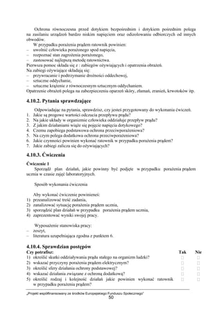 „Projekt współfinansowany ze środków Europejskiego Funduszu Społecznego”
50
Ochrona równoczesna przed dotykiem bezpośrednim i dotykiem pośrednim polega
na zasilaniu urządzeń bardzo niskim napięciem oraz odizolowaniu odbiorczych od innych
obwodów.
W przypadku porażenia prądem ratownik powinien:
– uwolnić człowieka porażonego spod napięcia,
– rozpoznać stan zagrożenia porażonego,
– zastosować najlepszą metodę ratownictwa.
Pierwsza pomoc składa się z : zabiegów ożywiających i opatrzenia obrażeń.
Na zabiegi ożywiające składają się:
– przywracanie i podtrzymanie drożności oddechowej,
– sztuczne oddychanie,
– sztuczne krążenie z równoczesnym sztucznym oddychaniem.
Opatrzenie obrażeń polega na zabezpieczeniu oparzeń skóry, złamań, zranień, krwotoków itp.
4.10.2. Pytania sprawdzające
Odpowiadając na pytania, sprawdzisz, czy jesteś przygotowany do wykonania ćwiczeń.
1. Jakie są progowe wartości odczucia przepływu prądu?
2. Na jakie układy w organizmie człowieka oddziałuje przepływ prądu?
3. Z jakim działaniami wiąże się pojęcie napięcia dotykowego?
4. Czemu zapobiega podstawowa ochrona przeciwporażeniowa?
5. Na czym polega dodatkowa ochrona przeciwporażeniowa?
6. Jakie czynności powinien wykonać ratownik w przypadku porażenia prądem?
7. Jakie zabiegi zalicza się do ożywiających?
4.10.3. Ćwiczenia
Ćwiczenie 1
Sporządź plan działań, jakie powinny być podjęte w przypadku porażenia prądem
ucznia w czasie zajęć laboratoryjnych.
Sposób wykonania ćwiczenia
Aby wykonać ćwiczenie powinieneś:
1) przeanalizować treść zadania,
2) zanalizować sytuację porażenia prądem ucznia,
3) sporządzić plan działań w przypadku porażenia prądem ucznia,
4) zaprezentować wyniki swojej pracy.
Wyposażenie stanowiska pracy:
– zeszyt,
– literatura uzupełniająca zgodna z punktem 6.
4.10.4. Sprawdzian postępów
Czy potrafisz: Tak Nie
1) określić skutki oddziaływania prądu stałego na organizm ludzki?
2) wskazać przyczyny porażenia prądem elektrycznym?
3) określić sfery działania ochrony podstawowej?
4) wskazać działania związane z ochroną dodatkową?
5) określić rodzaj i kolejność działań jakie powinien wykonać ratownik
w przypadku porażenia prądem?
 