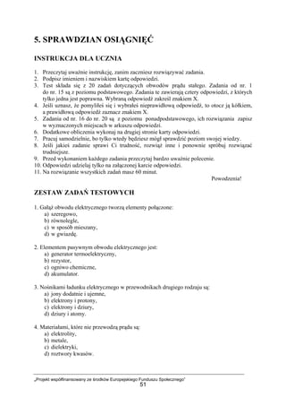 „Projekt współfinansowany ze środków Europejskiego Funduszu Społecznego”
51
5. SPRAWDZIAN OSIĄGNIĘĆ
INSTRUKCJA DLA UCZNIA
1. Przeczytaj uważnie instrukcję, zanim zaczniesz rozwiązywać zadania.
2. Podpisz imieniem i nazwiskiem kartę odpowiedzi.
3. Test składa się z 20 zadań dotyczących obwodów prądu stałego. Zadania od nr. 1
do nr. 15 są z poziomu podstawowego. Zadania te zawierają cztery odpowiedzi, z których
tylko jedna jest poprawna. Wybraną odpowiedź zakreśl znakiem X.
4. Jeśli uznasz, że pomyliłeś się i wybrałeś nieprawidłową odpowiedź, to otocz ją kółkiem,
a prawidłową odpowiedź zaznacz znakiem X.
5. Zadania od nr. 16 do nr. 20 są z poziomu ponadpodstawowego, ich rozwiązania zapisz
w wyznaczonych miejscach w arkuszu odpowiedzi.
6. Dodatkowe obliczenia wykonaj na drugiej stronie karty odpowiedzi.
7. Pracuj samodzielnie, bo tylko wtedy będziesz mógł sprawdzić poziom swojej wiedzy.
8. Jeśli jakieś zadanie sprawi Ci trudność, rozwiąż inne i ponownie spróbuj rozwiązać
trudniejsze.
9. Przed wykonaniem każdego zadania przeczytaj bardzo uważnie polecenie.
10. Odpowiedzi udzielaj tylko na załączonej karcie odpowiedzi.
11. Na rozwiązanie wszystkich zadań masz 60 minut.
Powodzenia!
ZESTAW ZADAŃ TESTOWYCH
1. Gałąź obwodu elektrycznego tworzą elementy połączone:
a) szeregowo,
b) równolegle,
c) w sposób mieszany,
d) w gwiazdę.
2. Elementem pasywnym obwodu elektrycznego jest:
a) generator termoelektryczny,
b) rezystor,
c) ogniwo chemiczne,
d) akumulator.
3. Nośnikami ładunku elektrycznego w przewodnikach drugiego rodzaju są:
a) jony dodatnie i ujemne,
b) elektrony i protony,
c) elektrony i dziury,
d) dziury i atomy.
4. Materiałami, które nie przewodzą prądu są:
a) elektrolity,
b) metale,
c) dielektryki,
d) roztwory kwasów.
 
