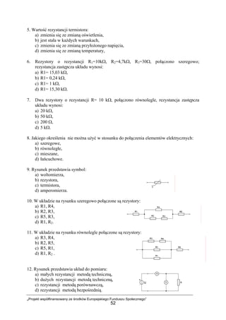 „Projekt współfinansowany ze środków Europejskiego Funduszu Społecznego”
52
5. Wartość rezystancji termistora:
a) zmienia się ze zmianą oświetlenia,
b) jest stała w każdych warunkach,
c) zmienia się ze zmianą przyłożonego napięcia,
d) zmienia się ze zmianą temperatury,
6. Rezystory o rezystancji R1=10kΩ, R2=4,7kΩ, R3=30Ω, połączono szeregowo;
rezystancja zastępcza układu wynosi:
a) R1= 15,03 kΩ,
b) R1= 0,24 kΩ,
c) R1= 1 kΩ,
d) R1= 15,30 kΩ.
7. Dwa rezystory o rezystancji R= 10 kΩ, połączono równolegle, rezystancja zastępcza
układu wynosi:
a) 20 kΩ,
b) 50 kΩ,
c) 200 Ω,
d) 5 kΩ.
8. Jakiego określenia nie można użyć w stosunku do połączenia elementów elektrycznych:
a) szeregowe,
b) równoległe,
c) mieszane,
d) łańcuchowe.
9. Rysunek przedstawia symbol:
a) woltomierza,
b) rezystora,
c) termistora,
d) amperomierza.
10. W układzie na rysunku szeregowo połączone są rezystory:
a) R1, R4,
b) R2, R3,
c) R5, R3,
d) R1, R2.
11. W układzie na rysunku równolegle połączone są rezystory:
a) R3, R4,
b) R2, R5,
c) R5, R1,
d) R1, R2 .
12. Rysunek przedstawia układ do pomiaru:
a) małych rezystancji metodą techniczną,
b) dużych rezystancji metodą techniczną,
c) rezystancji metodą porównawczą,
d) rezystancji metodą bezpośrednią.
 