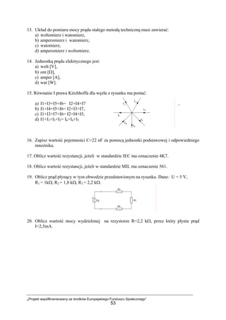„Projekt współfinansowany ze środków Europejskiego Funduszu Społecznego”
53
13. Układ do pomiaru mocy prądu stałego metodą techniczną musi zawierać:
a) woltomierz i watomierz,
b) amperomierz i watomierz,
c) watomierz,
d) amperomierz i woltomierz.
14. Jednostką prądu elektrycznego jest:
a) wolt [V],
b) om [Ω],
c) amper [A],
d) wat [W].
15. Równanie I prawa Kirchhoffa dla węzła z rysunku ma postać:
a) I1+I3+I5+I6= I2+I4+I7 ,
b) I1+I4+I5+I6= I2+I3+I7,
c) I1+I3+I7+I6= I2+I4+I5,
d) I1+I3+I5+I2= I6+I4+I7.
16. Zapisz wartość pojemności C=22 nF za pomocą jednostki podstawowej i odpowiedniego
mnożnika.
17. Oblicz wartość rezystancji, jeżeli w standardzie IEC ma oznaczenie 4K7.
18. Oblicz wartość rezystancji, jeżeli w standardzie MIL ma oznaczenie 561.
19. Oblicz prąd płynący w tym obwodzie przedstawionym na rysunku. Dane: U = 5 V,
R1 = 1kΩ, R2 = 1,8 kΩ, R3 = 2,2 kΩ.
20. Oblicz wartość mocy wydzielonej na rezystorze R=2,2 kΩ, przez który płynie prąd
I=2,5mA.
 