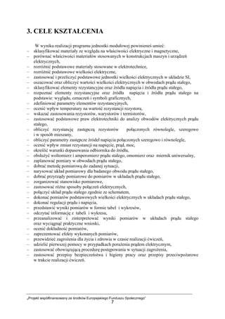 „Projekt współfinansowany ze środków Europejskiego Funduszu Społecznego”
7
3. CELE KSZTAŁCENIA
W wyniku realizacji programu jednostki modułowej powinieneś umieć:
– sklasyfikować materiały ze względu na właściwości elektryczne i magnetyczne,
– porównać właściwości materiałów stosowanych w konstrukcjach maszyn i urządzeń
elektrycznych,
– rozróżnić podstawowe materiały stosowane w elektrotechnice,
– rozróżnić podstawowe wielkości elektryczne,
– zastosować i przeliczyć podstawowe jednostki wielkości elektrycznych w układzie SI,
– oszacować oraz obliczyć wartości wielkości elektrycznych w obwodach prądu stałego,
– sklasyfikować elementy rezystancyjne oraz źródła napięcia i źródła prądu stałego,
– rozpoznać elementy rezystancyjne oraz źródła napięcia i źródła prądu stałego na
podstawie: wyglądu, oznaczeń i symboli graficznych,
– zdefiniować parametry elementów rezystancyjnych,
– ocenić wpływ temperatury na wartość rezystancji rezystora,
– wskazać zastosowania rezystorów, warystorów i termistorów,
– zastosować podstawowe praw elektrotechniki do analizy obwodów elektrycznych prądu
stałego,
– obliczyć rezystancję zastępczą rezystorów połączonych równolegle, szeregowo
i w sposób mieszany,
– obliczyć parametry zastępcze źródeł napięcia połączonych szeregowo i równolegle,
– ocenić wpływ zmian rezystancji na napięcie, prąd, moc,
– określić warunki dopasowania odbiornika do źródła,
– obsłużyć woltomierz i amperomierz prądu stałego, omomierz oraz miernik uniwersalny,
– zaplanować pomiary w obwodach prądu stałego,
– dobrać metodę pomiarową do zadanej sytuacji,
– narysować układ pomiarowy dla badanego obwodu prądu stałego,
– dobrać przyrządy pomiarowe do pomiarów w układach prądu stałego,
– zorganizować stanowisko pomiarowe,
– zastosować różne sposoby połączeń elektrycznych,
– połączyć układ prądu stałego zgodnie ze schematem,
– dokonać pomiarów podstawowych wielkości elektrycznych w układach prądu stałego,
– dokonać regulacji prądu i napięcia,
– przedstawić wyniki pomiarów w formie tabel i wykresów,
– odczytać informację z tabeli i wykresu,
– przeanalizować i zinterpretować wyniki pomiarów w układach prądu stałego
oraz wyciągnąć praktyczne wnioski,
– ocenić dokładność pomiarów,
– zaprezentować efekty wykonanych pomiarów,
– przewidzieć zagrożenia dla życia i zdrowia w czasie realizacji ćwiczeń,
– udzielić pierwszej pomocy w przypadkach porażenia prądem elektrycznym,
– zastosować obowiązującą procedurę postępowania w sytuacji zagrożenia,
– zastosować przepisy bezpieczeństwa i higieny pracy oraz przepisy przeciwpożarowe
w trakcie realizacji ćwiczeń.
 