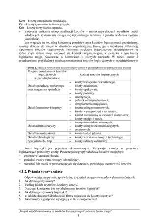 „Projekt współfinansowany ze środków Europejskiego Funduszu Społecznego”
9
Kzpr – koszty zarządzania produkcją,
Ksi – koszty systemów informacyjnych,
Kuz – koszty utrzymania zapasów.
−−−− koncepcja unikania suboptymalizacji kosztów – mimo największych wysiłków części
składowych systemu nie osiąga się optymalnego rezultatu z punktu widzenia systemu
jako całości.
Bez względu na to, którą koncepcję przedstawiania kosztów logistycznych przyjmiemy,
musimy dotrzeć do miejsc w strukturze organizacyjnej firmy, gdzie uzyskamy informację
o poziomie kosztów cząstkowych. PoniewaŜ struktury organizacyjne przedsiębiorstw są
róŜne, czyli róŜnie mogą nazywać się komórki organizacyjne, w związku z tym koszty
logistyczne mogą powstawać w komórkach o róŜnych nazwach. W tabeli numer 2
przedstawiono przykładowe miejsca powstawania kosztów logistycznych w przedsiębiorstwie
Tabela 2. Miejsca powstawania kosztów logistycznych w przedsiębiorstwie [opracowania własne]
Miejsce powstawania kosztów
logistycznych
w przedsiębiorstwie
Rodzaj kosztów logistycznych
Dział sprzedaŜy, marketingu
oraz magazyny sprzedaŜy
−−−− koszty transportu zewnętrznego,
−−−− koszty załadunku,
−−−− koszty opakowań,
−−−− koszty podróŜy.
Dział finansowo-księgowy
−−−− amortyzacja,
−−−− podatek od nieruchomości,
−−−− ubezpieczenia majątkowe,
−−−− kosztu usług remontowych,
−−−− koszty wynagrodzeń z narzutami,
−−−− kapitał zamroŜony w zapasach materiałów,
−−−− koszty energii i wody.
Dział administracyjny
−−−− koszty materiałów biurowych,
−−−− koszty usług telekomunikacyjnych,
−−−− pocztowych.
Dział kontroli jakości −−−− koszty badań jakości.
Dział technologiczny −−−− koszty wdraŜania nowych technologii.
Specjalista ds. bhp −−−− koszty odzieŜy ochronnej.
Koszt logistyki jest pojęciem ekonomicznym. ZuŜywając zasoby w procesach
logistycznych ponosimy koszty. Poszczególne grupy składowe kosztów mogą być:
− zmienne w krótkim okresie,
− posiadać trwały trend rosnący lub malejący,
− wzrastać lub maleć w powtarzających się okresach, powodując sezonowość kosztów.
4.1.2. Pytania sprawdzające
Odpowiadając na pytania, sprawdzisz, czy jesteś przygotowany do wykonania ćwiczeń.
1. Jak definiujemy koszty?
2. Według jakich kryteriów dzielimy koszty?
3. Dlaczego konieczne jest wyodrębnienie kosztów logistyki?
4. Jak definiujemy koszty logistyki?
5. W jakich obszarach działalności firmy pojawiają się koszty logistyki?
6. Jakie koszty logistyczne występują w fazie zaopatrzenia?
 