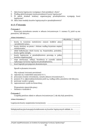 „Projekt współfinansowany ze środków Europejskiego Funduszu Społecznego”
10
7. Jakie koszty logistyczne występują w fazie produkcji i zbytu?
8. Według jakich koncepcji moŜna przedstawić koszty logistyczne?
9. W jakich działach struktury organizacyjnej przedsiębiorstwa występują koszt
logistyczne?
10. Jakie znasz moduły kosztów logistycznych w przedsiębiorstwie?
4.1.3. Ćwiczenia
Ćwiczenie 1
Przeczytaj stwierdzenia zawarte w arkuszu ćwiczeniowym 1 i zaznacz X, jeŜeli są one
prawdziwe, lub fałszywe.
Arkusz ćwiczeniowy 1
PRAWDA FAŁSZ
− koszty to wyraŜone wartościowo zuŜycie środków pracy
i przedmiotów pracy,
− koszty dzielimy na proste i złoŜone według kryterium stopień
zróŜnicowania ,
− układ kalkulacyjny dzieli koszty na; bezpośrednie, pośrednie,
koszty ogólne zarządu,
− koszty logistyczne w przedsiębiorstwie powstają w jednej
komórce organizacyjnej,
− stopa amortyzacji, inflacji, bezrobocia to czynniki zaleŜne
wpływające na koszty logistyczne przedsiębiorstwa,
− koszt logistyki jest pojęciem ekonomicznym.
Sposób wykonania ćwiczenia
Aby wykonać ćwiczenie powinieneś:
1) zapoznać się z materiałem nauczania 4.1.1,
2) przeczytać uwaŜnie stwierdzenia, zawarte arkuszu ćwiczeniowym 1,
3) postawić X w odpowiedniej kolumnie jeŜeli są, według ciebie, prawdziwe lub fałszywe,
4) porównać wyniki w grupie,
5) zaprezentować wyniki na forum klasy.
WyposaŜenie stanowiska pracy:
− literatura z rozdziału 6.
Ćwiczenie 2
Uzupełnij poniŜsze zdania w arkuszu ćwiczeniowym 2, tak aby były prawdziwe.
Arkusz ćwiczeniowy 2
Logistyczne koszty zaopatrzenia tworzą koszty: ………...........................................................
…………………………………………………………………………………………………...
…………………………………………………………………………………………………...
Suboptymalizacyjna koncepcja kształtowania się kosztów logistycznych zakłada, Ŝe…………
…………………………………………………………………………………………………...
…………………………………………………………………………………………………...
 