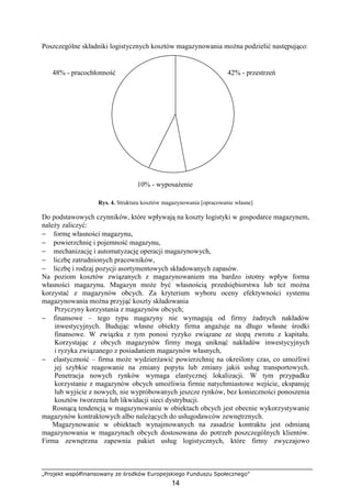 „Projekt współfinansowany ze środków Europejskiego Funduszu Społecznego”
14
Poszczególne składniki logistycznych kosztów magazynowania moŜna podzielić następująco:
Rys. 4. Struktura kosztów magazynowania [opracowanie własne]
Do podstawowych czynników, które wpływają na koszty logistyki w gospodarce magazynem,
naleŜy zaliczyć:
− formę własności magazynu,
− powierzchnię i pojemność magazynu,
− mechanizację i automatyzację operacji magazynowych,
− liczbę zatrudnionych pracowników,
− liczbę i rodzaj pozycji asortymentowych składowanych zapasów.
Na poziom kosztów związanych z magazynowaniem ma bardzo istotny wpływ forma
własności magazynu. Magazyn moŜe być własnością przedsiębiorstwa lub teŜ moŜna
korzystać z magazynów obcych. Za kryterium wyboru oceny efektywności systemu
magazynowania moŜna przyjąć koszty składowania
Przyczyny korzystania z magazynów obcych;
− finansowe – tego typu magazyny nie wymagają od firmy Ŝadnych nakładów
inwestycyjnych. Budując własne obiekty firma angaŜuje na długo własne środki
finansowe. W związku z tym ponosi ryzyko związane ze stopą zwrotu z kapitału.
Korzystając z obcych magazynów firmy mogą uniknąć nakładów inwestycyjnych
i ryzyka związanego z posiadaniem magazynów własnych,
− elastyczność – firma moŜe wydzierŜawić powierzchnię na określony czas, co umoŜliwi
jej szybkie reagowanie na zmiany popytu lub zmiany jakiś usług transportowych.
Penetracja nowych rynków wymaga elastycznej lokalizacji. W tym przypadku
korzystanie z magazynów obcych umoŜliwia firmie natychmiastowe wejście, ekspansję
lub wyjście z nowych, nie wypróbowanych jeszcze rynków, bez konieczności ponoszenia
kosztów tworzenia lub likwidacji sieci dystrybucji.
Rosnącą tendencją w magazynowaniu w obiektach obcych jest obecnie wykorzystywanie
magazynów kontraktowych albo naleŜących do usługodawców zewnętrznych.
Magazynowanie w obiektach wynajmowanych na zasadzie kontraktu jest odmianą
magazynowania w magazynach obcych dostosowana do potrzeb poszczególnych klientów.
Firma zewnętrzna zapewnia pakiet usług logistycznych, które firmy zwyczajowo
48% - pracochłonność 42% - przestrzeń
10% - wyposaŜenie
 