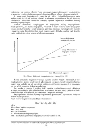 „Projekt współfinansowany ze środków Europejskiego Funduszu Społecznego”
15
wykonywały we własnym zakresie. Firma prowadząca magazyn kontraktowy specjalizuje się
w sprawnym świadczeniu i dostosowanych do potrzeb klienta usług w zakresie dystrybucji.
W magazynach kontraktowych zapewnia się pakiet zindywidualizowanych usług
logistycznych, do których moŜemy zaliczyć: składowanie, dekonsolidację duŜych przesyłek,
konsolidację, zestawianie zamówień, kontrolę zapasów, organizację transportu, systemy
informacji logistycznej itd.
Istotnym elementem, wpływającym na logistyczne koszty magazynowania
przedsiębiorstwa, jest liczba magazynów, poniewaŜ w miarę wzrostu liczby magazynów
spadają koszty transportu i koszty utraconej sprzedaŜy, natomiast wzrastają koszty zapasów
i magazynowania. Przedsiębiorstwo musi przeprowadzić dokładną analizę tych kosztów
zanim podejmie decyzję o wynajęciu kolejnego magazynu.
Rys. 5 Koszty składowania w magazynie obcym i własnym [13, s. 158]
Koszty utrzymania magazynu własnego są sumą kosztów stałych i zmiennych, a więc
przedsiębiorstwo ponosi koszty nawet, gdy magazyn jest pusty. Koszty zmienne obejmują
płace i inne wydatki, ale ich wzrost jest wolniejszy niŜ kosztów zmiennych w magazynie
obcym, w którym ponosi się koszty marketingu.
Jak wynika z rysunku 5 mniejszą ilość zapasów przedsiębiorstwo moŜe składować
w magazynach obcych, gdyŜ globalny koszt składowania jest tam niŜszy, przy duŜej ilości
efektywniejszym rozwiązaniem jest korzystanie z magazynu własnego.
Magazynowanie towarów wymaga odpowiedniej powierzchni. Jej wielkość zaleŜy od
potrzeb przedsiębiorstwa.
Koszt budowy magazynu moŜna obliczyć z zaleŜności:
Kbm = Ks + (Kz x P) + Kfm
gdzie:
Kbm – koszt budowy magazynu
Ks – koszty stałe,
Kz – koszty zmienne,
P – powierzchnia nowego magazynu
Kfm – koszty funkcjonowania magazynu podawane w zł/m2
na rok.
kosztyglobalne
ilość składowanych zapasów
koszty składowania
w magazynie obcym
koszty składowania w
magazynie własnym
 