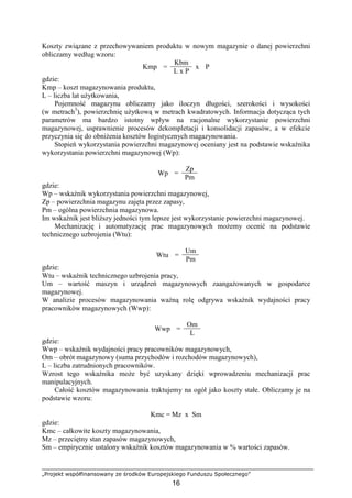 „Projekt współfinansowany ze środków Europejskiego Funduszu Społecznego”
16
Koszty związane z przechowywaniem produktu w nowym magazynie o danej powierzchni
obliczamy według wzoru:
Kbm
Kmp =
L x P
x P
gdzie:
Kmp – koszt magazynowania produktu,
L – liczba lat uŜytkowania,
Pojemność magazynu obliczamy jako iloczyn długości, szerokości i wysokości
(w metrach3
), powierzchnię uŜytkową w metrach kwadratowych. Informacja dotycząca tych
parametrów ma bardzo istotny wpływ na racjonalne wykorzystanie powierzchni
magazynowej, usprawnienie procesów dekompletacji i konsolidacji zapasów, a w efekcie
przyczynia się do obniŜenia kosztów logistycznych magazynowania.
Stopień wykorzystania powierzchni magazynowej oceniany jest na podstawie wskaźnika
wykorzystania powierzchni magazynowej (Wp):
Zp
Wp =
Pm
gdzie:
Wp – wskaźnik wykorzystania powierzchni magazynowej,
Zp – powierzchnia magazynu zajęta przez zapasy,
Pm – ogólna powierzchnia magazynowa.
Im wskaźnik jest bliŜszy jedności tym lepsze jest wykorzystanie powierzchni magazynowej.
Mechanizację i automatyzację prac magazynowych moŜemy ocenić na podstawie
technicznego uzbrojenia (Wtu):
Um
Wtu =
Pm
gdzie:
Wtu – wskaźnik technicznego uzbrojenia pracy,
Um – wartość maszyn i urządzeń magazynowych zaangaŜowanych w gospodarce
magazynowej.
W analizie procesów magazynowania waŜną rolę odgrywa wskaźnik wydajności pracy
pracowników magazynowych (Wwp):
Om
Wwp =
L
gdzie:
Wwp – wskaźnik wydajności pracy pracowników magazynowych,
Om – obrót magazynowy (suma przychodów i rozchodów magazynowych),
L – liczba zatrudnionych pracowników.
Wzrost tego wskaźnika moŜe być uzyskany dzięki wprowadzeniu mechanizacji prac
manipulacyjnych.
Całość kosztów magazynowania traktujemy na ogół jako koszty stałe. Obliczamy je na
podstawie wzoru:
Kmc = Mz x Sm
gdzie:
Kmc – całkowite koszty magazynowania,
Mz – przeciętny stan zapasów magazynowych,
Sm – empirycznie ustalony wskaźnik kosztów magazynowania w % wartości zapasów.
 