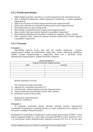 „Projekt współfinansowany ze środków Europejskiego Funduszu Społecznego”
17
4.2.2. Pytania sprawdzające
Odpowiadając na pytania, sprawdzisz, czy jesteś przygotowany do wykonania ćwiczeń.
1. Jakie wyróŜniamy podstawowe zadania logistyczne realizowane w ramach gospodarki
magazynowej?
2. Jakie koszty zliczamy do stałych logistycznych kosztów magazynowania?
3. Jakie koszty zaliczamy do zmiennych logistycznych kosztów magazynowania?
4. Jak dzielimy koszty w ujęciu rodzajowym?
5. Jak kształtuje się struktura kosztów logistycznych magazynowania?
6. Jakie czynniki wpływają na koszty logistyki w gospodarce magazynem?
7. Kiedy bardziej opłacalne jest korzystanie z magazynów własnych, a kiedy z obcych?
8. Jakie wskaźniki naleŜy zastosować podczas oceniania efektywności kosztów logistyki
w gospodarce magazynem?
4.2.3. Ćwiczenia
Ćwiczenie 1
Zakwalifikuj poniŜsze koszty jako stałe lub zmienne logistyczne kosztów
magazynowania: podatki od nieruchomości, usługi obce, czynsz, amortyzacja składników
majątku trwałego zaangaŜowanego w magazynach, płace wraz z narzutami, koszty
manipulacyjne obsługi zapasów, podatki od kosztów transportu.
Arkusz ćwiczeniowy 5
Logistyczne koszty magazynowania:
stałe: zmienne:
Sposób wykonania ćwiczenia
Aby wykonać ćwiczenie, powinieneś:
1) zapoznać się z materiałem nauczania 4.2.1,
2) rozróŜnić stałe i zmienne logistyczne koszty magazynowania,
3) wpisać do arkusza ćwiczeniowego 5 koszty stałe i zmienne,
4) przedstawić wyniki na forum klasy.
WyposaŜenie stanowiska pracy:
− literatura z rozdziału 6.
Ćwiczenie 2
Na podstawie poniŜszych danych sporządź rachunek kosztów logistycznych
w gospodarce magazynowej i podejmij decyzję, czy lepiej wybudować nowy magazyn, czy
skorzystać z wynajęcia obcej powierzchni.
Przedsiębiorstwo potrzebuje do składowania swoich towarów powierzchnię 20 000 m2
. Koszt
budowy magazynu składa się z części stałej wynoszącej 200 000 zł i części zmiennej 15 zł za
1 m2
powierzchni. Koszty funkcjonowania magazynu wynoszą 0,20 zł za m2
na rok, okres
 