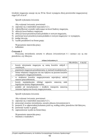 „Projekt współfinansowany ze środków Europejskiego Funduszu Społecznego”
18
trwałości magazynu szacuje się na 30 lat. Koszt wynajęcia obcej powierzchni magazynowej
sięga 0,45 zł za m2
.
Sposób wykonania ćwiczenia
Aby wykonać ćwiczenie, powinieneś:
1) zapoznać się z materiałem nauczania 4.2.1,
2) zidentyfikować czynniki wpływające na koszt budowy magazynu,
3) obliczyć koszt budowy magazynu,
4) obliczyć koszt przechowywania produktu w nowym magazynie,
5) porównać koszt przechowywania produktu w nowym magazynie i w wynajętym,
6) podjąć decyzję,
7) wyniki przedstawić na forum grupy.
WyposaŜenie stanowiska pracy:
− kalkulator.
Ćwiczenie 3
Przeczytaj stwierdzenia zawarte w arkuszu ćwiczeniowym 6 i zaznacz czy są one
prawdziwe, czy fałszywe.
Arkusz ćwiczeniowy 6
PRAWDA FAŁSZ
− koszty utrzymania magazynu są sumą kosztów stałych i
zmiennych,
− pojemność magazynu przedstawiamy w metrach kwadratowych,
− forma własności magazynu nie ma wpływu na poziom kosztów
związanych z magazynowaniem,
− w strukturze kosztów magazynowania największy udział
stanowi pracochłonność,
− koszty manipulacyjne obsługi zapasów stanowią stałe
logistyczne koszty magazynowania,
− podatki od nieruchomości i środków transportu stanowią
zmienne logistyczne koszty magazynowania,
Sposób wykonania ćwiczenia
Aby wykonać ćwiczenie, powinieneś:
1) zapoznać się z materiałem nauczania 4.2.1,
2) przeczytać uwaŜnie stwierdzenia, zawarte arkuszu ćwiczeniowym 6,
3) postawić X w odpowiedniej kolumnie jeŜeli są, według ciebie, prawdziwe lub fałszywe,
4) porównać wyniki w grupie,
5) zaprezentować wyniki na forum klasy.
WyposaŜenie stanowiska pracy:
− literatura z rozdziału 6.
 