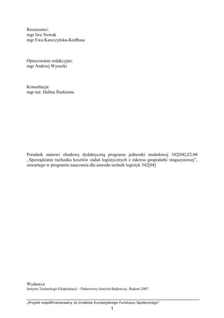 „Projekt współfinansowany ze środków Europejskiego Funduszu Społecznego”
1
Recenzenci:
mgr Iwo Nowak
mgr Ewa Kawczyńska-Kiełbasa
Opracowanie redakcyjne:
mgr Andrzej Wysocki
Konsultacja:
mgr inŜ. Halina Śledziona
Poradnik stanowi obudowę dydaktyczną programu jednostki modułowej 342[04].Z2.04
,,Sporządzanie rachunku kosztów zadań logistycznych z zakresu gospodarki magazynowej”,
zawartego w programie nauczania dla zawodu technik logistyk 342[04]
Wydawca
Instytut Technologii Eksploatacji – Państwowy Instytut Badawczy, Radom 2007
 
