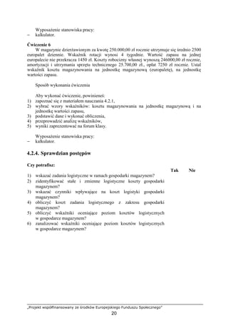 „Projekt współfinansowany ze środków Europejskiego Funduszu Społecznego”
20
WyposaŜenie stanowiska pracy:
− kalkulator.
Ćwiczenie 6
W magazynie dzierŜawionym za kwotę 250.000,00 zł rocznie utrzymuje się średnio 2500
europalet dziennie. Wskaźnik rotacji wynosi 4 tygodnie. Wartość zapasu na jednej
europalecie nie przekracza 1450 zł. Koszty robocizny własnej wynoszą 246000,00 zł rocznie,
amortyzacji i utrzymania sprzętu technicznego 25.700,00 zł., opłat 7250 zł rocznie. Ustal
wskaźnik kosztu magazynowania na jednostkę magazynową (europaletę), na jednostkę
wartości zapasu.
Sposób wykonania ćwiczenia
Aby wykonać ćwiczenie, powinieneś:
1) zapoznać się z materiałem nauczania 4.2.1,
2) wybrać wzory wskaźników: kosztu magazynowania na jednostkę magazynową i na
jednostkę wartości zapasu,
3) podstawić dane i wykonać obliczenia,
4) przeprowadzić analizę wskaźników,
5) wyniki zaprezentować na forum klasy.
WyposaŜenie stanowiska pracy:
− kalkulator.
4.2.4. Sprawdzian postępów
Czy potrafisz:
Tak Nie
1) wskazać zadania logistyczne w ramach gospodarki magazynem?
2) zidentyfikować stałe i zmienne logistyczne koszty gospodarki
magazynem?
3) wskazać czynniki wpływające na koszt logistyki gospodarki
magazynem?
4) obliczyć koszt zadania logistycznego z zakresu gospodarki
magazynem?
5) obliczyć wskaźniki oceniające poziom kosztów logistycznych
w gospodarce magazynem?
6) zanalizować wskaźniki oceniające poziom kosztów logistycznych
w gospodarce magazynem?
 